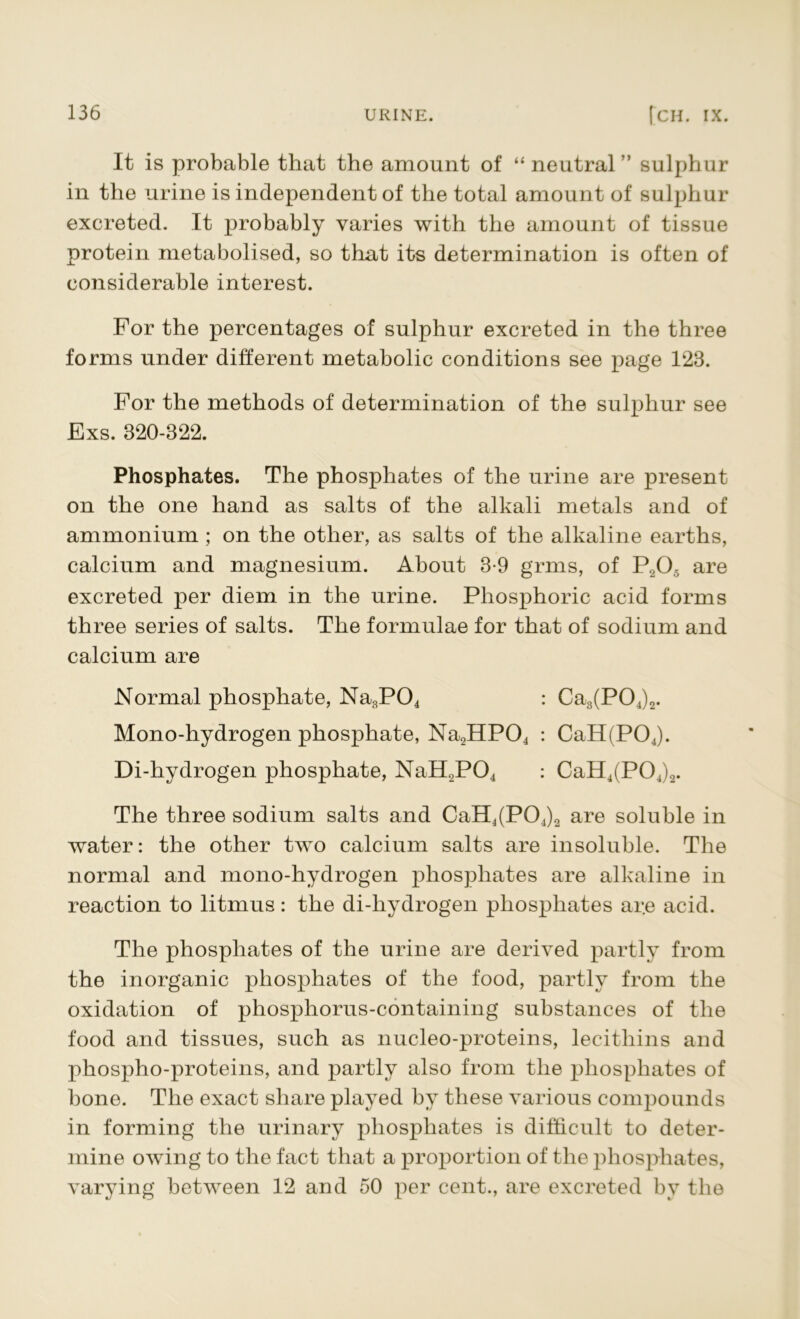 It is probable that the amount of “ neutral” sulphur in the urine is independent of the total amount of sulphur excreted. It probably varies with the amount of tissue protein metabolised, so that its determination is often of considerable interest. For the percentages of sulphur excreted in the three forms under different metabolic conditions see page 123. For the methods of determination of the sulphur see Exs. 320-822. Phosphates. The phosphates of the urine are present on the one hand as salts of the alkali metals and of ammonium ; on the other, as salts of the alkaline earths, calcium and magnesium. About 3-9 grms, of P20,5 are excreted per diem in the urine. Phosphoric acid forms three series of salts. The formulae for that of sodium and calcium are Normal phosphate, Na3P04 : Ca3(P04)2. Mono-hydrogen phosphate, Na2HP04 : CaH(P04). Di-hydrogen phosphate, NaH2P04 : CaH4(P04)2. The three sodium salts and CaH4(P04)2 are soluble in water: the other two calcium salts are insoluble. The normal and mono-hydrogen phosphates are alkaline in reaction to litmus: the di-hydrogen phosphates ar.e acid. The phosphates of the urine are derived partly from the inorganic phosphates of the food, partly from the oxidation of phosphorus-containing substances of the food and tissues, such as nucleo-proteins, lecithins and phospho-proteins, and partly also from the phosphates of bone. The exact share played by these various compounds in forming the urinary phosphates is difficult to deter- mine owing to the fact that a proportion of the phosphates, varying between 12 and 50 per cent., are excreted by the