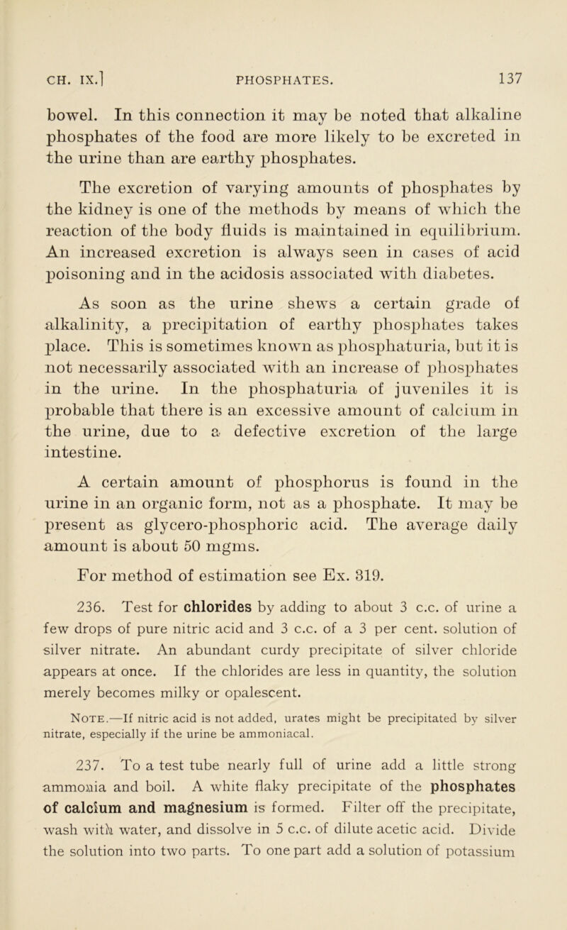 bowel. In this connection it may be noted that alkaline phosphates of the food are more likely to be excreted in the urine than are earthy phosphates. The excretion of varying amounts of phosphates by the kidney is one of the methods by means of which the reaction of the body fluids is maintained in equilibrium. An increased excretion is always seen in cases of acid poisoning and in the acidosis associated with diabetes. As soon as the urine shews a certain grade of alkalinity, a precipitation of earthy phosphates takes place. This is sometimes known as pliosphaturia, but it is not necessarily associated with an increase of phosphates in the urine. In the phosphaturia of juveniles it is probable that there is an excessive amount of calcium in the urine, due to a defective excretion of the large intestine. A certain amount of phosphorus is found in the urine in an organic form, not as a phosphate. It may be present as glycero-phosphoric acid. The average daily amount is about 50 mgms. For method of estimation see Ex. 319. 236. Test for chlorides by adding to about 3 c.c. of urine a few drops of pure nitric acid and 3 c.c. of a 3 per cent, solution of silver nitrate. An abundant curdy precipitate of silver chloride appears at once. If the chlorides are less in quantity, the solution merely becomes milky or opalescent. Note.—If nitric acid is not added, urates might be precipitated by silver nitrate, especially if the urine be ammoniacal. 237. To a test tube nearly full of urine add a little strong ammonia and boil. A white flaky precipitate of the phosphates of calcium and magnesium is formed. Filter off the precipitate, wash with water, and dissolve in 5 c.c. of dilute acetic acid. Divide the solution into two parts. To one part add a solution of potassium