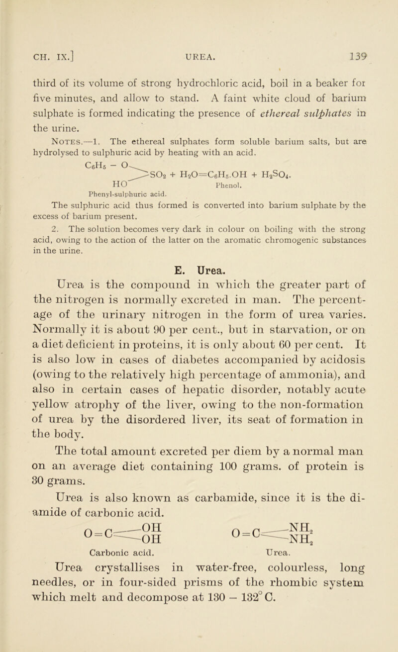 third of its volume of strong hydrochloric acid, boil in a beaker for five minutes, and allow to stand. A faint white cloud of barium sulphate is formed indicating the presence of ethereal sulphates in the urine. Notes.—1. The ethereal sulphates form soluble barium salts, but are hydrolysed to sulphuric acid by heating with an acid. C6H5 - O ^ _]>so2 + h2o=c6h5.oh + H2So4. HO Phenol. Phenyl-sulphuric acid. The sulphuric acid thus formed is converted into barium sulphate by the excess of barium present. 2. The solution becomes very dark in colour on boiling with the strong acid, owing to the action of the latter on the aromatic chromogenic substances in the urine. E. Urea. Urea is the compound in which the greater part of the nitrogen is normally excreted in man. The percent- age of the urinary nitrogen in the form of urea varies. Normally it is about 90 per cent., hut in starvation, or on a diet deficient in proteins, it is only about 60 per cent. It is also low in cases of diabetes accompanied by acidosis (owing to the relatively high percentage of ammonia), and also in certain cases of hepatic disorder, notably acute yellow atrophy of the liver, owing to the non-formation of urea by the disordered liver, its seat of formation in the body. The total amount excreted per diem by a normal man on an average diet containing 100 grams, of protein is 30 grams. Urea is also known as carbamide, since it is the di- amide of carbonic acid. 0 = C OH OH Carbonic acid. o=c nh2 nh; Urea. Urea crystallises in water-free, colourless, long needles, or in four-sided prisms of the rhombic system which melt and decompose at 130 — 132° C.