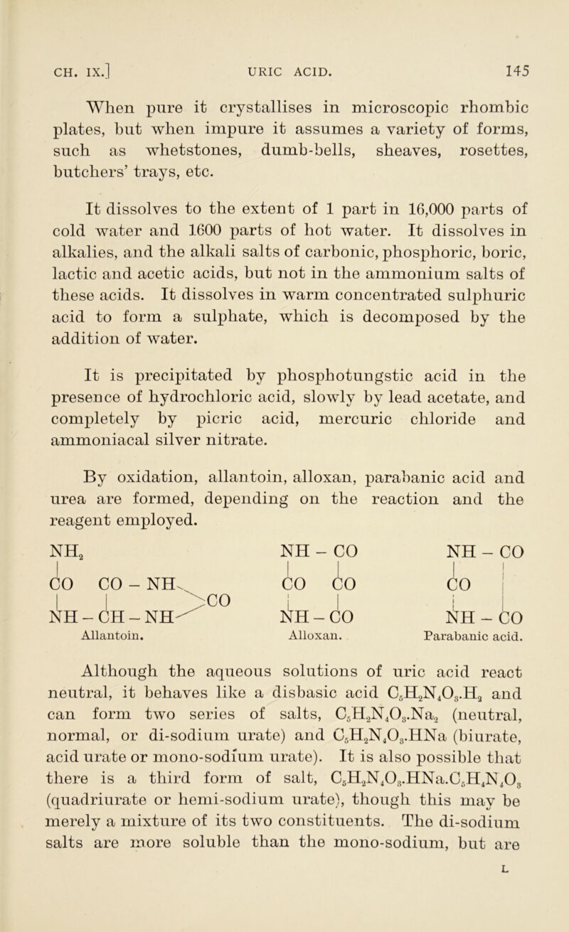 When pure it crystallises in microscopic rhombic plates, but when impure it assumes a variety of forms, such as whetstones, dumb-bells, sheaves, rosettes, butchers’ trays, etc. It dissolves to the extent of 1 part in 16,000 parts of cold water and 1600 parts of hot water. It dissolves in alkalies, and the alkali salts of carbonic, phosphoric, boric, lactic and acetic acids, but not in the ammonium salts of these acids. It dissolves in warm concentrated sulphuric acid to form a sulphate, which is decomposed by the addition of water. It is precipitated by phosphotungstic acid in the presence of hydrochloric acid, slowly by lead acetate, and completely by picric acid, mercuric chloride and ammoniacal silver nitrate. By oxidation, allantoin, alloxan, parabanic acid and urea are formed, depending on the reaction and the reagent employed. nh2 NH - CO 1 | NH - CO i i CO CO - NHX CO CO CO >CO NH - CH - NH ^ H i Q— O 1 1 tfH - CO Allantoin. Alloxan. Parabanic acid. Although the aqueous solutions of uric acid react neutral, it behaves like a disbasic acid C5H2N403.H2 and can form two series of salts, C5H2N403.Na2 (neutral, normal, or di-sodium urate) and C5H2N403.HNa (biurate, acid urate or mono-sodium urate). It is also possible that there is a third form of salt, C5H2N408.HNa.C5H4N403 (quadriurate or hemi-sodium urate), though this may he merely a mixture of its two constituents. The di-sodium salts are more soluble than the mono-sodium, but are L