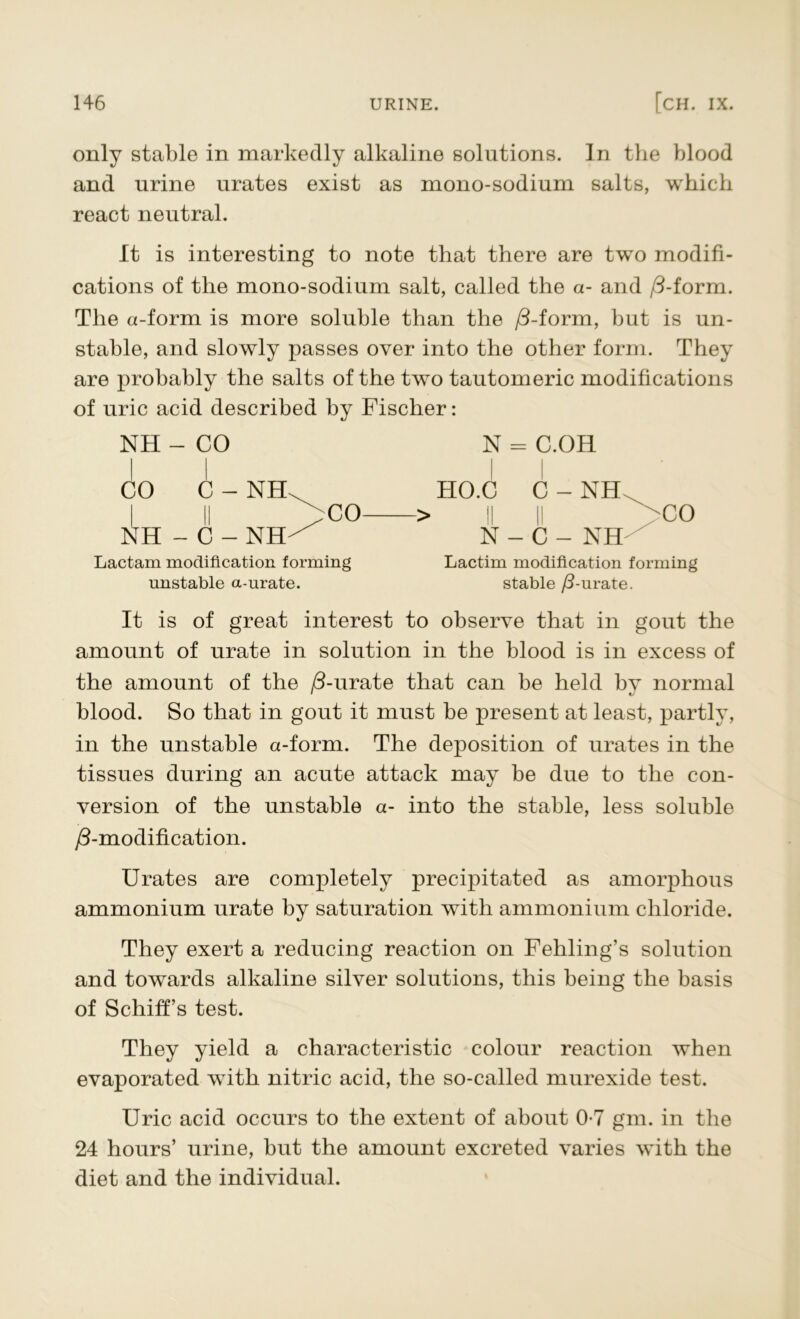 only stable in markedly alkaline solutions. In the blood and urine urates exist as mono-sodium salts, which react neutral. It is interesting to note that there are two modifi- cations of the mono-sodium salt, called the a- and /3-form. The a-form is more soluble than the /3-form, but is un- stable, and slowly passes over into the other form. They are probably the salts of the two tautomeric modifications of uric acid described by Fischer: NH - CO CO C - Nth NH-C - NH- CO Lactam modification forming unstable a-urate. N = C.OH HO.C C - NH > II II co N - C - NH Lactim modification forming stable /3-urate. It is of great interest to observe that in gout the amount of urate in solution in the blood is in excess of the amount of the /3-urate that can be held by normal blood. So that in gout it must be present at least, partly, in the unstable a-form. The deposition of urates in the tissues during an acute attack may be due to the con- version of the unstable a- into the stable, less soluble ^-modification. Urates are completely precipitated as amorphous ammonium urate by saturation with ammonium chloride. They exert a reducing reaction on Fehling’s solution and towards alkaline silver solutions, this being the basis of Schiff’s test. They yield a characteristic colour reaction when evaporated with nitric acid, the so-called murexide test. Uric acid occurs to the extent of about 0*7 gm. in the 24 hours’ urine, but the amount excreted varies with the diet and the individual.