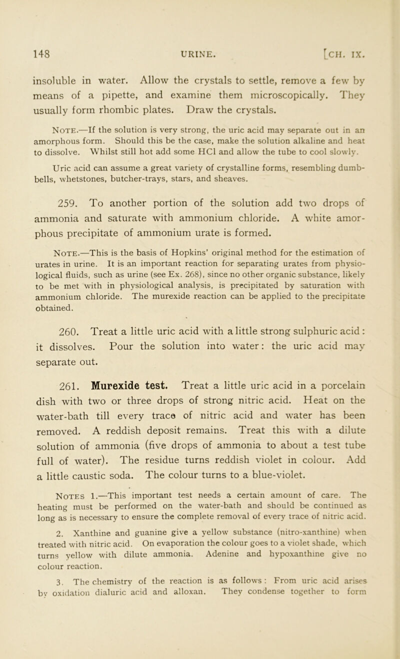 insoluble in water. Allow the crystals to settle, remove a few by means of a pipette, and examine them microscopically. They usually form rhombic plates. Draw the crystals. Note.—If the solution is very strong, the uric acid may separate out in an amorphous form. Should this be the case, make the solution alkaline and heat to dissolve. Whilst still hot add some HC1 and allow the tube to cool slowly. Uric acid can assume a great variety of crystalline forms, resembling dumb- bells, whetstones, butcher-trays, stars, and sheaves. 259. To another portion of the solution add two drops of ammonia and saturate with ammonium chloride. A white amor- phous precipitate of ammonium urate is formed. Note.—This is the basis of Hopkins’ original method for the estimation of urates in urine. It is an important reaction for separating urates from physio- logical fluids, such as urine (see Ex. 268), since no other organic substance, likely to be met with in physiological analysis, is precipitated by saturation with ammonium chloride. The murexide reaction can be applied to the precipitate obtained. 260. Treat a little uric acid with a little strong sulphuric acid : it dissolves. Pour the solution into water: the uric acid may separate out. 261. Murexide test. Treat a little uric acid in a porcelain dish with two or three drops of strong nitric acid. Heat on the water-bath till every trace of nitric acid and water has been removed. A reddish deposit remains. Treat this with a dilute solution of ammonia (five drops of ammonia to about a test tube full of water). The residue turns reddish violet in colour. Add a little caustic soda. The colour turns to a blue-violet. Notes 1.—This important test needs a certain amount of care. The heating must be performed on the water-bath and should be continued as long as is necessary to ensure the complete removal of every trace of nitric acid. 2. Xanthine and guanine give a yellow substance (nitro-xanthine) when treated with nitric acid. On evaporation the colour goes to a violet shade, which turns yellow with dilute ammonia. Adenine and hypoxanthine give no colour reaction. 3. The chemistry of the reaction is as follows: From uric acid arises by oxidation dialuric acid and alloxan. They condense together to form