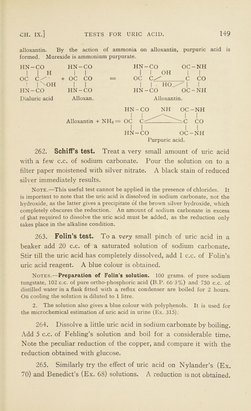 alloxantin. By the action of ammonia on alloxantin, purpuric acid is formed. Murexide is ammonium purpurate. HN-CO I I H oc - ! OH HN-CO Dialuric acid HN-CO I I + OC CO I I HN-CO Alloxan. HN-CO OC-NH I ! OH II oc c/ C CO I I • HO/ I I HN-CO OC-NH Alloxantin. HN-CO NH OC-NH Alloxantin + NH3— OC ^^ ' C CO II II HN-CO OC-NH Purpuric acid. 262. Schiff’s test. Treat a very small amount of uric acid with a few c.c. of sodium carbonate. Pour the solution on to a filter paper moistened with silver nitrate. A black stain of reduced silver immediately results. Note.—This useful test cannot be applied in the presence of chlorides. It is important to note that the uric acid is dissolved in sodium carbonate, not the hydroxide, as the latter gives a precipitate of the brown silver hydroxide, which completely obscures the reduction. An amount of sodium carbonate in excess of that required to dissolve the uric acid must be added, as the reduction only takes place in the alkaline condition. 263. Folin’s test. To a very small pinch of uric acid in a beaker add 20 c.c. of a saturated solution of sodium carbonate. Stir till the uric acid has completely dissolved, add 1 c.c. of Folin’s uric acid reagent. A blue colour is obtained. Notes.—Preparation of Folin’s solution. 100 grams, of pure sodium tungstate, 102 c.c. of pure ortho-phosphoric acid (B.P. 663%) and 750 c.c. of distilled water in a flask fitted with a reflux condenser are boiled for 2 hours. On cooling the solution is diluted to 1 litre. 2. The solution also gives a blue colour with polyphenols. It is used for the microchemical estimation of uric acid in urine (Ex. 315). 264. Dissolve a little uric acid in sodium carbonate by boiling. Add 5 c.c. of Fehling’s solution and boil for a considerable time. Note the peculiar reduction of the copper, and compare it with the reduction obtained with glucose. 265. Similarly try the effect of uric acid on Nylander’s (Ex. 70) and Benedict’s (Ex. 68) solutions. A reduction is not obtained.