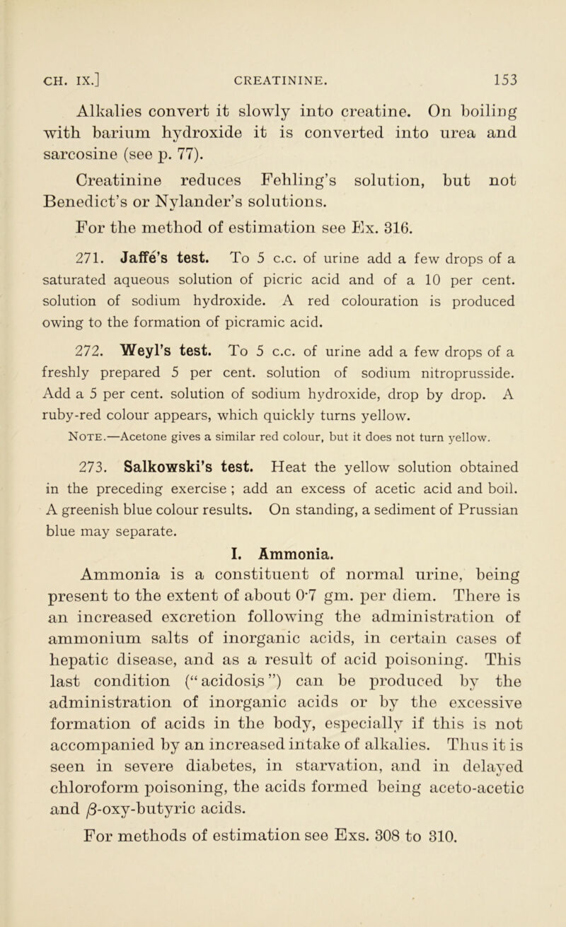 Alkalies convert it slowly into creatine. On boiling with barium hydroxide it is converted into urea and tj sarcosine (see p. 77). Creatinine reduces Fehling’s solution, but not Benedict’s or Nylander’s solutions. For the method of estimation see Ex. 316. 271. Jaffe’s test. To 5 c.c. of urine add a few drops of a saturated aqueous solution of picric acid and of a 10 per cent, solution of sodium hydroxide. A red colouration is produced owing to the formation of picramic acid. 272. Weyl’s test. To 5 c.c. of urine add a few drops of a freshly prepared 5 per cent, solution of sodium nitroprusside. Add a 5 per cent, solution of sodium hydroxide, drop by drop. A ruby-red colour appears, which quickly turns yellow. Note.—Acetone gives a similar red colour, but it does not turn yellow. 273. Salkowski’s test. Heat the yellow solution obtained in the preceding exercise ; add an excess of acetic acid and boil. A greenish blue colour results. On standing, a sediment of Prussian blue may separate. I. Ammonia. Ammonia is a constituent of normal urine, being present to the extent of about 0*7 gm. per diem. There is an increased excretion following the administration of ammonium salts of inorganic acids, in certain cases of hepatic disease, and as a result of acid poisoning. This last condition (“ acidosis ”) can be produced by the administration of inorganic acids or by the excessive formation of acids in the body, especially if this is not accompanied by an increased intake of alkalies. Thus it is seen in severe diabetes, in starvation, and in delayed chloroform poisoning, the acids formed being aceto-acetic and /3-oxy-butyric acids. For methods of estimation see Exs. 308 to 310.