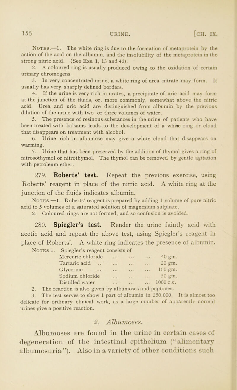 Notes.—1. The white ring is due to the formation of metaprotein by the action of the acid on the albumin, and the insolubility of the metaprotein in the strong nitric acid. (See Exs. 1, 13 and 42). 2. A coloured ring is usually produced owing to the oxidation of certain urinary chromogens. 3. In very concentrated urine, a white ring of urea nitrate may form. It usually has very sharply defined borders. 4. If the urine is very rich in urates, a precipitate of uric acid may form at the junction of the fluids, or, more commonly, somewhat above the nitric acid. Urea and uric acid are distinguished from albumin by the previous dilution of the urine with two or three volumes of water. 5. The presence of resinous substances in the urine of patients who have been treated with balsams leads to the development of a while ring or cloud that disappears on treatment with alcohol. 6. Urine rich in albumose may give a white cloud that disappears on warming. 7. Urine that has been preserved by the addition of thymol gives a ring of nitrosothymol or nitrothymol. The thymol can be removed by gentle agitation with petroleum ether. 279. Roberts’ test. Repeat the previous exercise, using Roberts’ reagent in place of the nitric acid. A white ring at the junction of the fluids indicates albumin. Notes.—1. Roberts’ reagent is prepared by adding 1 volume of pure nitric acid to 5 volumes of a saturated solution of magnesium sulphate. 2. Coloured rings are not formed, and so confusion is avoided. 280. Spiegler’s test. Render the urine faintly acid with acetic acid and repeat the above test, using Spiegler’s reagent in place of Roberts’. A white ring indicates the presence of albumin. Notes 1. Spiegler’s reagent consists of 40 gm. 1C( Mercuric chloride Tartaric acid Glycerine Sodium chloride Distilled water 2. The reaction is also given by albumoses and peptones. 3. The test serves to show 1 part of albumin in 250,000. It is almost too delicate for ordinary clinical work, as a large number of apparently normal urines give a positive reaction. 20 gm. :o gm. 50 gm. 1000 c.c. 2. Albumoses. Albumoses are found in the urine in certain cases of degeneration of the intestinal epithelium (“ alimentary albumosuria ”). Also in a variety of other conditions such