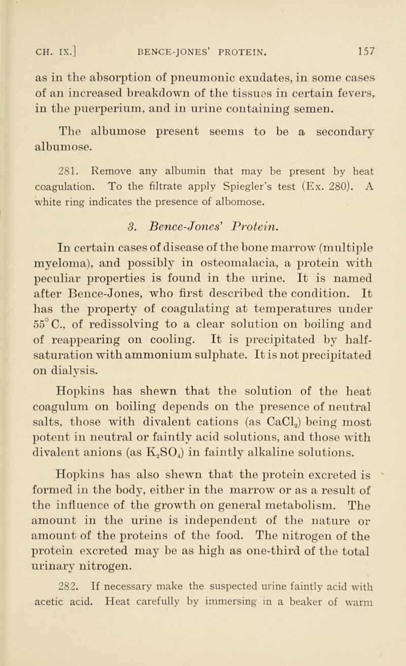 as in the absorption of pneumonic exudates, in some cases of an increased breakdown of the tissues in certain fevers, in the puerperium, and in urine containing semen. The albumose present seems to be a secondary albumose. 281. Remove any albumin that may be present by heat coagulation. To the filtrate apply Spiegler's test (Ex. 280). A white ring indicates the presence of albomose. 3. Bence-Jones’ Protein. In certain cases of disease of the hone marrow (multiple myeloma), and possibly in osteomalacia, a protein with peculiar properties is found in the urine. It is named after Bence-Jones, who first described the condition. It has the property of coagulating at temperatures under 55° C., of redissolving to a clear solution on boiling and of reappearing on cooling. It is precipitated by half- saturation with ammonium sulphate. It is not precipitated on dialysis. Hopkins has shewn that the solution of the heat coagulum on boiling depends on the presence of neutral salts, those with divalent cations (as CaCl2) being most potent in neutral or faintly acid solutions, and those with divalent anions (as K2S04) in faintly alkaline solutions. Hopkins has also shewn that the protein excreted is formed in the body, either in the marrow or as a result of the influence of the growth on general metabolism. The amount in the urine is independent of the nature or amount of the proteins of the food. The nitrogen of the protein excreted may be as high as one-third of the total urinary nitrogen. 282. If necessary make the suspected urine faintly acid with acetic acid. Heat carefully by immersing in a beaker of warm