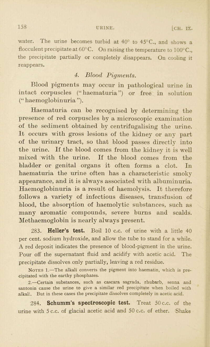 water. The urine becomes turbid at 40° to 45°C., and shows a flocculent precipitate at 60°C. On raising the temperature to 100°C., the precipitate partially or completely disappears. On cooling it reappears. 4. Blood Pigments. Blood pigments may occur in pathological urine in intact corpuscles (“ haematuria ”) or free in solution (“ haemoglobinuria ”). Haematuria can be recognised by determining the presence of red corpuscles by a microscopic examination of the sediment obtained by centrifugalising the urine. It occurs with gross lesions of the kidney or any part of the urinary tract, so that blood passes directly into the urine. If the blood comes from the kidney it is well mixed with the urine. If the blood comes from the bladder or genital organs it often forms a clot. In haematuria the urine often has a characteristic smoky appearance, and it is always associated with albuminuria. Haemoglobinuria is a result of haemolysis. It therefore follows a variety of infectious diseases, transfusion of blood, the absorption of haemolytic substances, such as many aromatic compounds, severe burns and scalds. Methaemoglobin is nearly always present. 283. Heller’s test. Boil 10 c.c. of urine with a little 40 per cent, sodium hydroxide, and allow the tube to stand for a while. A red deposit indicates the presence of blood-pigment in the urine. Pour off the supernatant fluid and acidify with acetic acid. The precipitate dissolves only partially, leaving a red residue. Notes 1.—The alkali converts the pigment into haematin, which is pre- cipitated with the earthy phosphates. 2.—Certain substances, such as cascara sagrada, rhubarb, senna and santonin cause the urine to give a similar red precipitate when boiled with alkali. But in these cases the precipitate dissolves completely in acetic acid. 284. Schumm’s spectroscopic test. Treat 50 c.c. of the urine with 5 c.c. of glacial acetic acid and 50 c.c. of ether. Shake