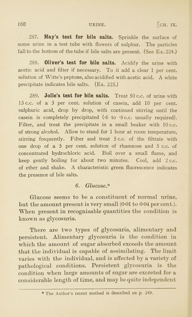 287. Hay’s test for bile salts. Sprinkle the surface of some urine in a test tube with flowers of sulphur. The particles fall to the bottom of the tube if bile salts are present. (See Ex. 224.) 288. Oliver’s test for bile salts. Acidify the urine with acetic acid and filter if necessary. To it add a clear 1 per cent, solution of Witte’s peptone, also acidified with acetic acid. A white precipitate indicates bile salts. (Ex. 225.) 289. Jolle’s test for bile salts. Treat 50 c.c. of urine with 15 c.c. of a 3 per cent, solution of casein, add 10 per cent, sulphuric acid, drop by drop, with continued stirring until the casein is completely precipitated (-6 to *8 c.c. usually required). Filter, and treat the precipitate in a small beaker with 10 c.c. of strong alcohol. Allow to stand for 1 hour at room temperature, stirring frequently. Filter and treat 5 c.c. of the filtrate with one drop of a 5 per cent, solution of rhamnose and 5 c.c. of concentrated hydrochloric acid. Boil over a small flame, and keep gently boiling for about two minutes. Cool, add 2 c.c. of ether and shake. A characteristic green fluorescence indicates the presence of bile salts. 6. Glucose.* Glucose seems to be a constituent of normal urine, but the amount present is very small (0-01 to 0 04 per cent.). When present in recognisable quantities the condition is known as glycosuria. There are two types of glycosuria, alimentary and persistent. Alimentary glycosuria is the condition in which the amount of sugar absorbed exceeds the amount that the individual is capable of assimilating. The limit varies with the individual, and is affected by a variety of pathological conditions. Persistent glycosuria is the condition when large amounts of sugar are excreted for a considerable length of time, and may be quite independent # The Author’s recent method is described on p. 249.