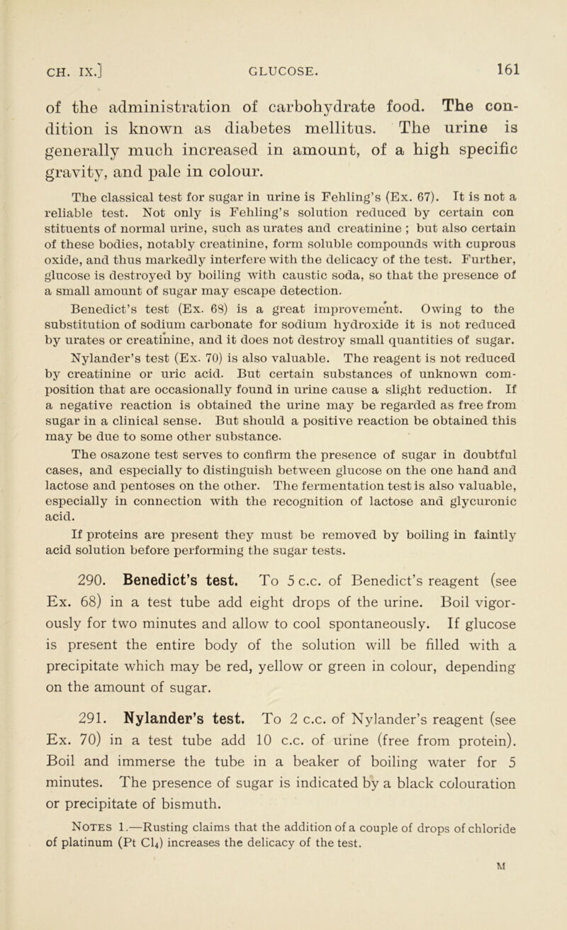 of the administration of carbohydrate food. The con- dition is known as diabetes mellitus. The urine is generally much increased in amount, of a high specific gravity, and pale in colour. The classical test for sugar in urine is Fehling’s (Ex. 67). It is not a reliable test. Not only is Fehling’s solution reduced by certain con stituents of normal urine, such as urates and creatinine ; but also certain of these bodies, notably creatinine, form soluble compounds with cuprous oxide, and thus markedly interfere with the delicacy of the test. Further, glucose is destroyed by boiling with caustic soda, so that the presence of a small amount of sugar may escape detection. Benedict’s test (Ex. 69) is a great improvement. Owing to the substitution of sodium carbonate for sodium hydroxide it is not reduced by urates or creatinine, and it does not destroy small quantities of sugar. Nylander’s test (Ex. 70) is also valuable. The reagent is not reduced by creatinine or uric acid. But certain substances of unknown com- position that are occasionally found in urine cause a slight reduction. If a negative reaction is obtained the urine may be regarded as free from sugar in a clinical sense. But should a positive reaction be obtained this may be due to some other substance. The osazone test serves to confirm the presence of sugar in doubtful cases, and especially to distinguish between glucose on the one hand and lactose and pentoses on the other. The fermentation testis also valuable, especially in connection with the recognition of lactose and glycuronic acid. If proteins are present they must be removed by boiling in faintly acid solution before performing the sugar tests. 290. Benedict’s test. To 5 c.c. of Benedict’s reagent (see Ex. 68) in a test tube add eight drops of the urine. Boil vigor- ously for two minutes and allow to cool spontaneously. If glucose is present the entire body of the solution will be filled with a precipitate which may be red, yellow or green in colour, depending on the amount of sugar. 291. Nylander’s test. To 2 c.c. of Nylander’s reagent (see Ex. 70) in a test tube add 10 c.c. of urine (free from protein). Boil and immerse the tube in a beaker of boiling water for 5 minutes. The presence of sugar is indicated by a black colouration or precipitate of bismuth. Notes 1.—Rusting claims that the addition of a couple of drops of chloride of platinum (Pt CI4) increases the delicacy of the test. M