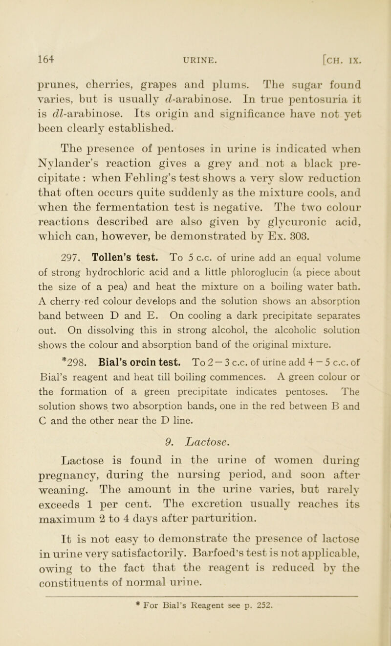 prunes, cherries, grapes and plums. The sugar found varies, but is usually cZ-arabinose. In true pentosuria it is <iZ-arabinose. Its origin and significance have not yet been clearly established. The presence of pentoses in urine is indicated when Nylander’s reaction gives a grey and not a black pre- cipitate : when Fehling’s test shows a very slow reduction that often occurs quite suddenly as the mixture cools, and when the fermentation test is negative. The two colour reactions described are also given by glycuronic acid, which can, however, be demonstrated by Ex. 303. 297. Tollen’s test. To 5 c.c. of urine add an equal volume of strong hydrochloric acid and a little phloroglucin (a piece about the size of a pea) and heat the mixture on a boiling water bath. A cherry-red colour develops and the solution shows an absorption band between D and E. On cooling a dark precipitate separates out. On dissolving this in strong alcohol, the alcoholic solution shows the colour and absorption band of the original mixture. *298. Bial’s orcin test. To 2 — 3 c.c. of urine add 4 — 5 c.c. of Bial’s reagent and heat till boiling commences. A green colour or the formation of a green precipitate indicates pentoses. The solution shows two absorption bands, one in the red between B and C and the other near the D line. 9. Lactose. Lactose is found in the urine of women during pregnancy, during the nursing period, and soon after weaning. The amount in the urine varies, but rarely exceeds 1 per cent. The excretion usually reaches its maximum 2 to 4 days after parturition. It is not easy to demonstrate the presence of lactose in urine very satisfactorily. Barfoed’s test is not applicable, owing to the fact that the reagent is reduced by the constituents of normal urine. * For Bial’s Reagent see p. 252.