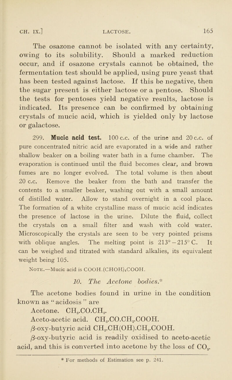 The osazone cannot be isolated with any certainty, owing to its solubility. Should a marked reduction occur, and if osazone crystals cannot be obtained, the fermentation test should be applied, using pure yeast that has been tested against lactose. If this be negative, then the sugar present is either lactose or a pentose. Should the tests for pentoses yield negative results, lactose is indicated. Its presence can he confirmed by obtaining crystals of mucic acid, which is yielded only by lactose or galactose. 299. Mucic acid test. 100 c.c. of the urine and 20 c.c. of pure concentrated nitric acid are evaporated in a wide and rather shallow beaker on a boiling water bath in a fume chamber. The evaporation is continued until the fluid becomes clear, and brown fumes are no longer evolved. The total volume is then about 20 c.c. Remove the beaker from the bath and transfer the contents to a smaller beaker, washing out with a small amount of distilled water. Allow to stand overnight in a cool place. The formation of a white crystalline mass of mucic acid indicates the presence of lactose in the urine. Dilute the fluid, collect the crystals on a small filter and wash with cold w^ater. Microscopically the crystals are seen to be very pointed prisms with oblique angles. The melting point is 213° —215° C. It can be weighed and titrated with standard alkalies, its equivalent weight being 105. Note.—Mucic acid is COOH.(CHOH)4COOH. 10. The Acetone bodies A The acetone bodies found in urine in the condition known as “ acidosis ” are Acetone. CH3.CO.CH3. Aceto-acetic acid. CH3.CO.CH2.COOH. /3-oxy-butyric acid CH3.CH(OH).CH2.COOH. /3-oxy-butyric acid is readily oxidised to aceto-acetic acid, and this is converted into acetone by the loss of C0.2. # For methods of Estimation see p. 241.