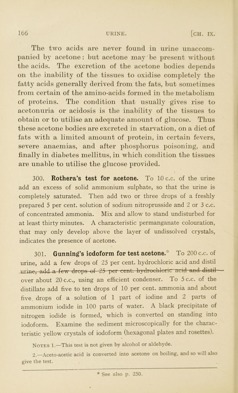 The two acids are never found in urine unaccom- panied by acetone: but acetone may be present without the acids. The excretion of the acetone bodies depends on the inability of the tissues to oxidise completely the fatty acids generally derived from the fats, but sometimes from certain of the amino-acids formed in the metabolism of proteins. The condition that usually gives rise to acetonuria or acidosis is the inability of the tissues to obtain or to utilise an adequate amount of glucose. Thus these acetone bodies are excreted in starvation, on a diet of fats with a limited amount of protein, in certain fevers, severe anaemias, and after phosphorus poisoning, and finally in diabetes mellitus, in which condition the tissues are unable to utilise the glucose provided. 300. Rothera’s test for acetone. To 10 c.c. of the urine add an excess of solid ammonium sulphate, so that the urine is completely saturated. Then add two or three drops of a freshly prepared 5 per cent, solution of sodium nitroprusside and 2 or 3 c.c. of concentrated ammonia. Mix and allow to stand undisturbed for at least thirty minutes. A characteristic permanganate colouration, that may only develop above the layer of undissolved crystals, indicates the presence of acetone. 301. Gunning’s iodoform for test acetone.  To 200 c.c. of urine, add a few drops of 25 per cent, hydrochloric acid and distil jjxmer-ahd-a--few - drops of—2 5 per eentr-hydfoehl^)ihtr,jactd--and distd- over about 20 c.c., using an efficient condenser. To 5 c.c. of the distillate add five to ten drops of 10 per cent, ammonia and about five drops of a solution of 1 part of iodine and 2 parts of ammonium iodide in 100 parts of water. A black precipitate of nitrogen iodide is formed, which is converted on standing into iodoform. Examine the sediment microscopically for the charac- teristic yellow crystals of iodoform (hexagonal plates and rosettes). Notes 1.—This test is not given by alcohol or aldehyde. 2.—Aceto-acetic acid is converted into acetone on boiling, and so will also give the test. * See also p. 250.