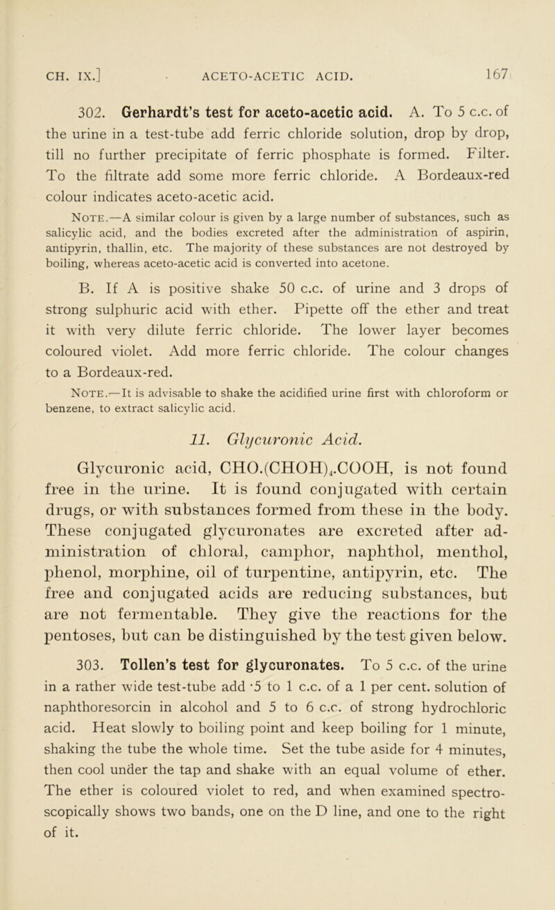 302. Gerhardt’s test for aceto-acetic acid. A. To 5 c.c. of the urine in a test-tube add ferric chloride solution, drop by drop, till no further precipitate of ferric phosphate is formed. Filter. To the filtrate add some more ferric chloride. A Bordeaux-red colour indicates aceto-acetic acid. Note.—A similar colour is given by a large number of substances, such as salicylic acid, and the bodies excreted after the administration of aspirin, antipyrin, thallin, etc. The majority of these substances are not destroyed by boiling, whereas aceto-acetic acid is converted into acetone. B. If A is positive shake 50 c.c. of urine and 3 drops of strong sulphuric acid with ether. Pipette off the ether and treat it with very dilute ferric chloride. The lower layer becomes 4 coloured violet. Add more ferric chloride. The colour changes to a Bordeaux-red. Note.'—It is advisable to shake the acidified urine first with chloroform or benzene, to extract salicylic acid. 11. Glycuronic Acid. Glycuronic acid, CHO.(CHOH)4.COOIT, is not found free in the urine. It is found conjugated with certain drugs, or with substances formed from these in the body. These conjugated glycuronates are excreted after ad- ministration of chloral, camphor, naphthol, menthol, phenol, morphine, oil of turpentine, antipyrin, etc. The free and conjugated acids are reducing substances, but are not fermentable. They give the reactions for the pentoses, but can be distinguished by the test given below. 303. Tollen’s test for glycuronates. To 5 c.c. of the urine in a rather wide test-tube add *5 to 1 c.c. of a 1 per cent, solution of naphthoresorcin in alcohol and 5 to 6 c.c. of strong hydrochloric acid. Heat slowly to boiling point and keep boiling for 1 minute, shaking the tube the whole time. Set the tube aside for 4 minutes, then cool under the tap and shake with an equal volume of ether. The ether is coloured violet to red, and when examined spectro- scopically shows two bands, one on the D line, and one to the right of it.