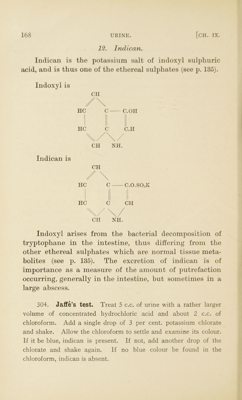 12. Indican. Indican is the potassium salt of indoxyl sulphuric acid, and is thus one of the ethereal sulphates (see p. 135). Indoxyl is CH HC HC c c C.OH C.H Indican is CH NH. CH HC HC C c C.O.SOhK CH CH NH. Indoxyl arises from the bacterial decomposition of tryptophane in the intestine, thus differing from the other ethereal sulphates which are normal tissue meta- bolites (see p. 135). The excretion of indican is of importance as a measure of the amount of putrefaction occurring, generally in the intestine, hut sometimes in a large abscess. 304. jalfe’s test. Treat 5 c.c. of urine with a rather larger volume of concentrated hydrochloric acid and about 2 c.c. of chloroform. Add a single drop of 3 per cent, potassium chlorate and shake. Allow the chloroform to settle and examine its colour. If it be blue, indican is present. If not, add another drop of the chlorate and shake again. If no blue colour be found in the chloroform, indican is absent.