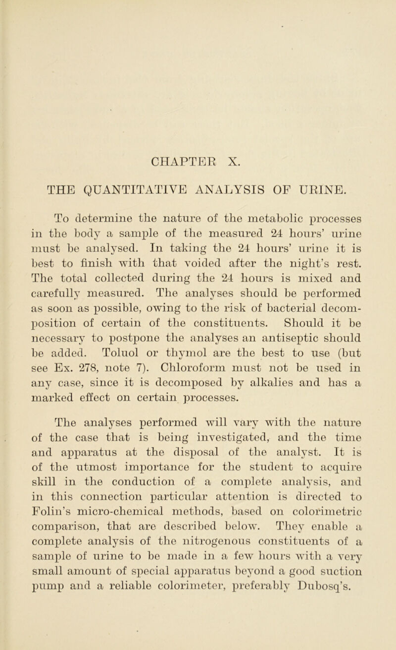 CHAPTER X. THE QUANTITATIVE ANALYSIS OF URINE. To determine the nature of the metabolic processes in the body a sample of the measured 24 hours’ urine must be analysed. In taking the 24 hours’ urine it is best to finish with that voided after the night’s rest. The total collected during the 24 hours is mixed and carefully measured. The analyses should be performed as soon as possible, owing to the risk of bacterial decom- position of certain of the constituents. Should it be necessary to postpone the analyses an antiseptic should be added. Toluol or thymol are the best to use (but see Ex. 278, note 7). Chloroform must not be used in any case, since it is decomposed by alkalies and has a marked effect on certain processes. The analyses performed will vary with the nature of the case that is being investigated, and the time and apparatus at the disposal of the analyst. It is of the utmost importance for the student to acquire skill in the conduction of a complete analysis, and in this connection particular attention is directed to Folin’s micro-chemical methods, based on colorimetric comparison, that are described below. They enable a complete analysis of the nitrogenous constituents of a sample of urine to be made in a few hours with a very small amount of special apparatus beyond a good suction pump and a reliable colorimeter, preferably Dubosq’s.