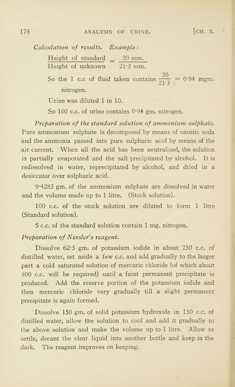 Calculation of results. Example : Height of standard _ 20 mm. Height of unknown 21*3 mm. So the 1 c.c of fluid taken contains nitrogen. Urine was diluted 1 in 10. 20 21-3 = 0’94 mgm. So 100 c.c. of urine contains 0’94 gm. nitrogen. Preparation of the standard solution of ammonium sulphate. Pure ammonium sulphate is decomposed by means of caustic soda and the ammonia passed into pure sulphuric acid by means of the air current. When all the acid has been neutralised, the solution is partially evaporated and the salt precipitated by alcohol. It is redissolved in water, reprecipitated by alcohol, and dried in a desiccator over sulphuric acid. 9’4285 gm. of the ammonium sulphate are dissolved in water and the volume made up to 1 litre. (Stock solution). 100 c.c. of the stock solution are diluted to form 1 litre (Standard solution). 5 c.c. of the standard solution contain 1 mg. nitrogen. Preparation of Nessler's reagent. Dissolve 62'5 gm. of potassium iodide in about 250 c.c. of distilled water, set aside a few c.c. and add gradually to the larger part a cold saturated solution of mercuric chloride (of which about 500 c.c. will be required) until a faint permanent precipitate is produced. Add the reserve portion of the potassium iodide and then mercuric chloride very gradually till a slight permanent precipitate is again formed. Dissolve 150 gm. of solid potassium hydroxide in 150 c.c. of distilled water, allow the solution to cool and add it gradually to the above solution and make the volume up to 1 litre. Allow to settle, decant the clear liquid into another bottle and keep in the dark. The reagent improves on keeping.
