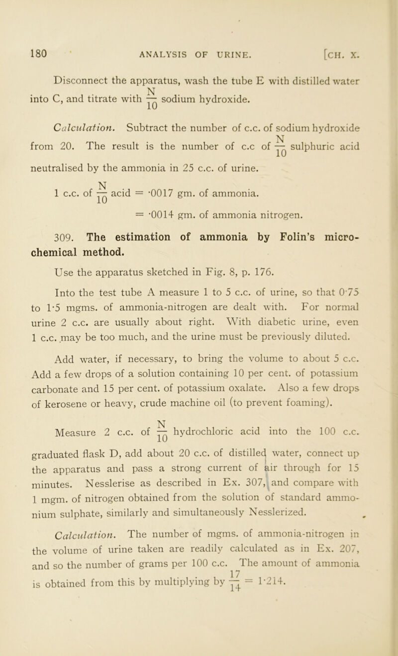 Disconnect the apparatus, wash the tube E with distilled water N into C, and titrate with — sodium hydroxide. Calculation. Subtract the number of c.c. of sodium hydroxide N from 20. The result is the number of c.c of — sulphuric acid neutralised by the ammonia in 25 c.c. of urine. N 1 c.c. of — acid = -0017 gm. of ammonia. = *0014 gm. of ammonia nitrogen. 309. The estimation of ammonia by Folin’s micro- chemical method. Use the apparatus sketched in Fig. 8, p. 176. Into the test tube A measure 1 to 5 c.c. of urine, so that 0'75 to T5 mgms. of ammonia-nitrogen are dealt with. For normal urine 2 c.c. are usually about right. With diabetic urine, even 1 c.c. may be too much, and the urine must be previously diluted. Add water, if necessary, to bring the volume to about 5 c.c. Add a few drops of a solution containing 10 per cent, of potassium carbonate and 15 per cent, of potassium oxalate. Also a few drops of kerosene or heavy, crude machine oil (to prevent foaming). N Measure 2 c.c. of — hydrochloric acid into the 100 c.c. graduated flask D, add about 20 c.c. of distilled water, connect up the apparatus and pass a strong current of air through for 15 minutes. Nesslerise as described in Ex. 307, and compare with 1 mgm. of nitrogen obtained from the solution of standard ammo- nium sulphate, similarly and simultaneously Nesslerized. Calculation. The number of mgms. of ammonia-nitrogen in the volume of urine taken are readily calculated as in Ex. 207, and so the number of grams per 100 c.c. The amount of ammonia 17 is obtained from this by multiplying by — - 1*214.