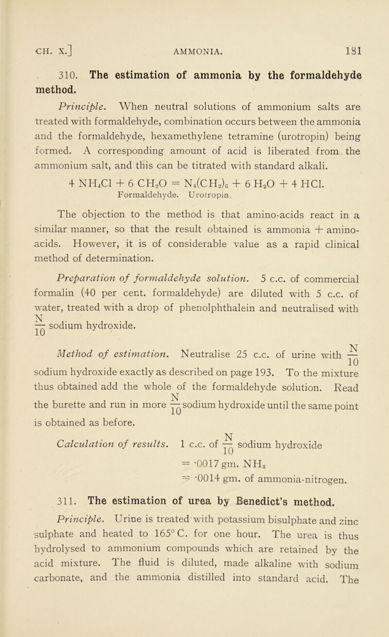 CH. X.] AMMONIA. 131 310. The estimation of ammonia by the formaldehyde method. Principle. When neutral solutions of ammonium salts are treated with formaldehyde, combination occurs between the ammonia and the formaldehyde, hexamethylene tetramine (urotropin) being formed. A corresponding amount of acid is liberated from the ammonium salt, and this can be titrated with standard alkali. 4 NH4C1 + 6 CH20 = N4(CH2)6 + 6 H20 + 4 HC1. Formaldehyde. Urotropin. The objection to the method is that amino-acids react in a similar manner, so that the result obtained is ammonia + amino- acids. However, it is of considerable value as a rapid clinical method of determination. Preparation of formaldehyde solution. 5 c.c. of commercial formalin (40 per cent, formaldehyde) are diluted with 5 c.c. of water, treated with a drop of phenolphthalein and neutralised with N — sodium hydroxide. Method of estimation. Neutralise 25 c.c. of urine with — sodium hydroxide exactly as described on page 193. To the mixture thus obtained add the whole of the formaldehyde solution. Read N the burette and run in more — sodium hydroxide until the same point is obtained as before. Calculation of results. 1 c.c. of — sodium hydroxide = *0017 gm. NH8 ~ ’0014 gm. of ammonia-nitrogen. 311. The estimation of urea by Benedict’s method. Principle. Urine is treated with potassium bisulphate and zinc sulphate and heated to 165° C. for one hour. The urea is thus hydrolysed to ammonium compounds which are retained by the acid mixture. The fluid is diluted, made alkaline with sodium carbonate, and the ammonia distilled into standard acid. The