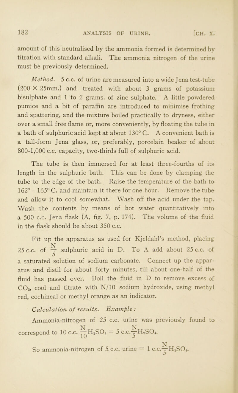 amount of this neutralised by the ammonia formed is determined by titration with standard alkali. The ammonia nitrogen of the urine must be previously determined. Method. 5 c.c. of urine are measured into a wide Jena test-tube (200 X 25mm.) and treated with about 3 grams of potassium bisulphate and 1 to 2 grams, of zinc sulphate. A little powdered pumice and a bit of paraffin are introduced to minimise frothing and spattering, and the mixture boiled practically to dryness, either over a small free flame or, more conveniently, by floating the tube in a bath of sulphuric acid kept at about 130° C. A convenient bath is a tail-form Jena glass, or, preferably, porcelain beaker of about 800-1,000 c.c. capacity, two-thirds full of sulphuric acid. The tube is then immersed for at least three-fourths of its length in the sulphuric bath. This can be done by clamping the tube to the edge of the bath. Raise the temperature of the bath to 162° - 165° C. and maintain it there for one hour. Remove the tube and allow it to cool somewhat. Wash off the acid under the tap. Wash the contents by means of hot water quantitatively into a 500 c.c. Jena flask (A, fig. 7, p. 174). The volume of the fluid in the flask should be about 350 c.c. Fit up the apparatus as used for Kjeldahl’s method, placing N 25 c.c. of — sulphuric acid in D. To A add about 25 c.c. of V/ a saturated solution of sodium carbonate. Connect up the appar- atus and distil for about forty minutes, till about one-half of the fluid has passed over. Boil the fluid in D to remove excess of C02, cool and titrate with N/10 sodium hydroxide, using methyl red, cochineal or methyl orange as an indicator. Calculation of results. Example : Ammonia-nitrogen of 25 c.c. urine was previously found to N _ N correspond to 10 c.c. — H2S04 — 5 c.c.—H2S04. r- . , N So ammonia-nitrogen of 5 c.c. urme — 1 c.c.—H2S04.
