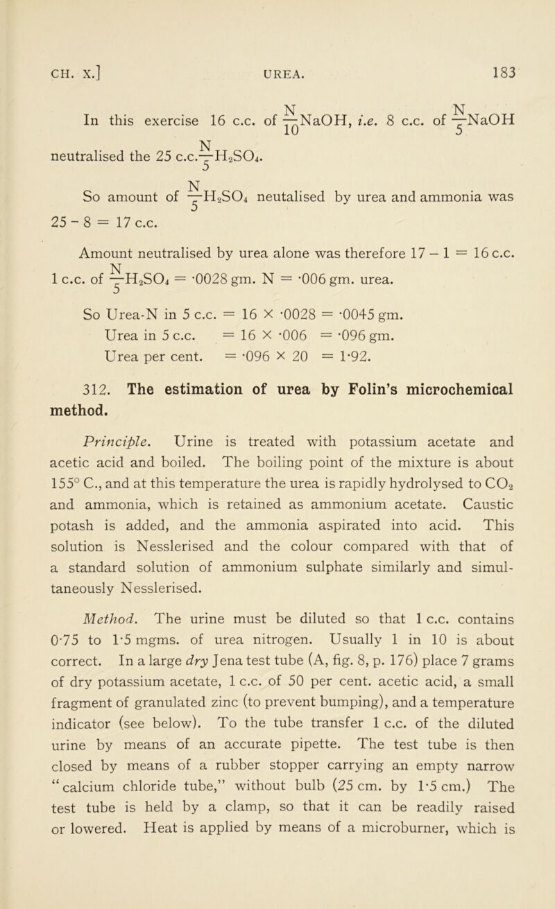 N N In this exercise 16 c.c. of — NaOH, i.e. 8 c.c. of —NaOH N neutralised the 25 c.c.—H2SCfi. N So amount of —H2S04 neutalised by urea and ammonia was 25-8 = 17 c.c. Amount neutralised by urea alone was therefore 17 — 1 = 16 c.c. N 1 c.c. of —H2S04 = '0028 gm. N = ‘006 gm. urea. So Urea-N in 5 c.c. = 16 X -0028 = ‘0045 gm. Urea in 5 c.c. = 16 X *006 = *096 gm. Urea per cent. = '096 X 20 = 1’92. 312. The estimation of urea by Folin’s microchemical method. Principle. Urine is treated with potassium acetate and acetic acid and boiled. The boiling point of the mixture is about 155° C., and at this temperature the urea is rapidly hydrolysed to C02 and ammonia, which is retained as ammonium acetate. Caustic potash is added, and the ammonia aspirated into acid. This solution is Nesslerised and the colour compared with that of a standard solution of ammonium sulphate similarly and simul- taneously Nesslerised. Method. The urine must be diluted so that 1 c.c. contains 0'75 to T5 mgms. of urea nitrogen. Usually 1 in 10 is about correct. In a large dry Jena test tube (A, fig. 8, p. 176) place 7 grams of dry potassium acetate, 1 c.c. of 50 per cent, acetic acid, a small fragment of granulated zinc (to prevent bumping), and a temperature indicator (see below). To the tube transfer 1 c.c. of the diluted urine by means of an accurate pipette. The test tube is then closed by means of a rubber stopper carrying an empty narrow “calcium chloride tube,” without bulb (25 cm. by 1*5 cm.) The test tube is held by a clamp, so that it can be readily raised or lowered. Heat is applied by means of a microburner, which is