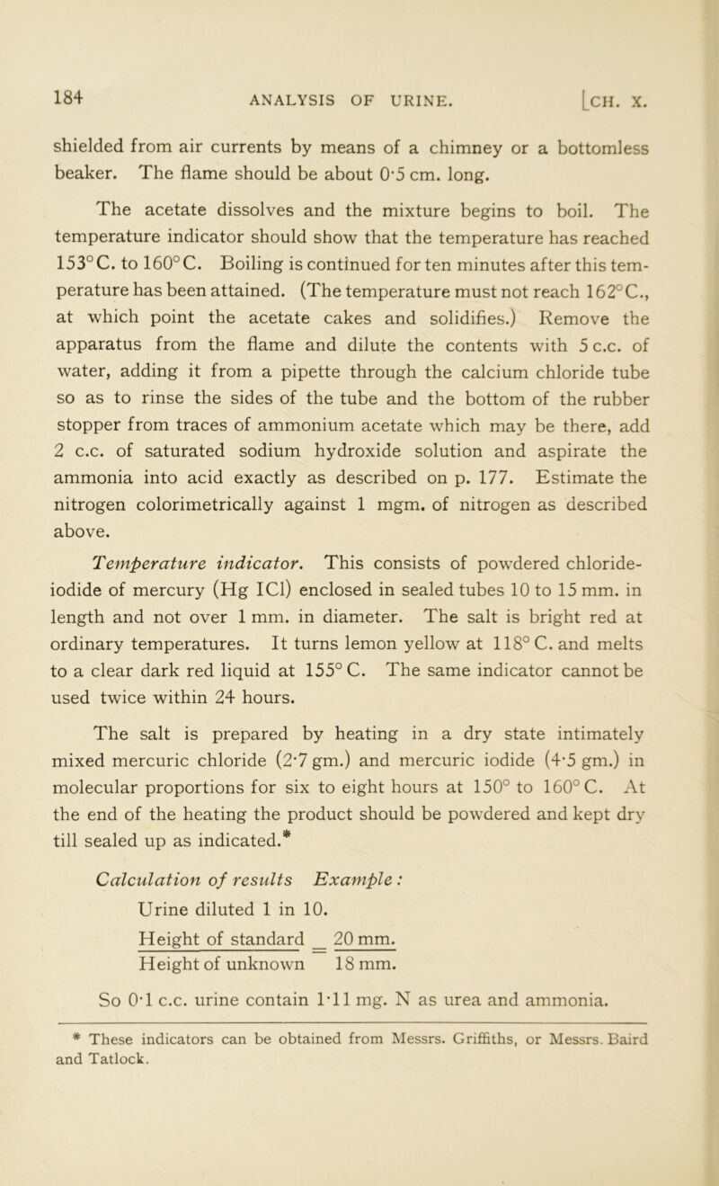 shielded from air currents by means of a chimney or a bottomless beaker. The flame should be about 0'5 cm. long. The acetate dissolves and the mixture begins to boil. The temperature indicator should show that the temperature has reached 153° C. to 160° C. Boiling is continued for ten minutes after this tem- perature has been attained. (The temperature must not reach 162°C., at which point the acetate cakes and solidifies.) Remove the apparatus from the flame and dilute the contents with 5 c.c. of water, adding it from a pipette through the calcium chloride tube so as to rinse the sides of the tube and the bottom of the rubber stopper from traces of ammonium acetate which may be there, add 2 c.c. of saturated sodium hydroxide solution and aspirate the ammonia into acid exactly as described on p. 177. Estimate the nitrogen colorimetrically against 1 mgm. of nitrogen as described above. Temperature indicator. This consists of powdered chloride- iodide of mercury (Hg ICl) enclosed in sealed tubes 10 to 15 mm. in length and not over 1 mm. in diameter. The salt is bright red at ordinary temperatures. It turns lemon yellow at 118°C. and melts to a clear dark red liquid at 155° C. The same indicator cannot be used twice within 24 hours. The salt is prepared by heating in a dry state intimately mixed mercuric chloride (2*7 gm.) and mercuric iodide (4*5 gm.) in molecular proportions for six to eight hours at 150° to 160° C. At the end of the heating the product should be powdered and kept dry till sealed up as indicated. Calculation of results Example : Urine diluted 1 in 10. Height of standard _ 20 mm. Height of unknown 18 mm. So 0T c.c. urine contain Til mg. N as urea and ammonia. * These indicators can be obtained from Messrs. Griffiths, or Messrs. Baird and Tatlock.