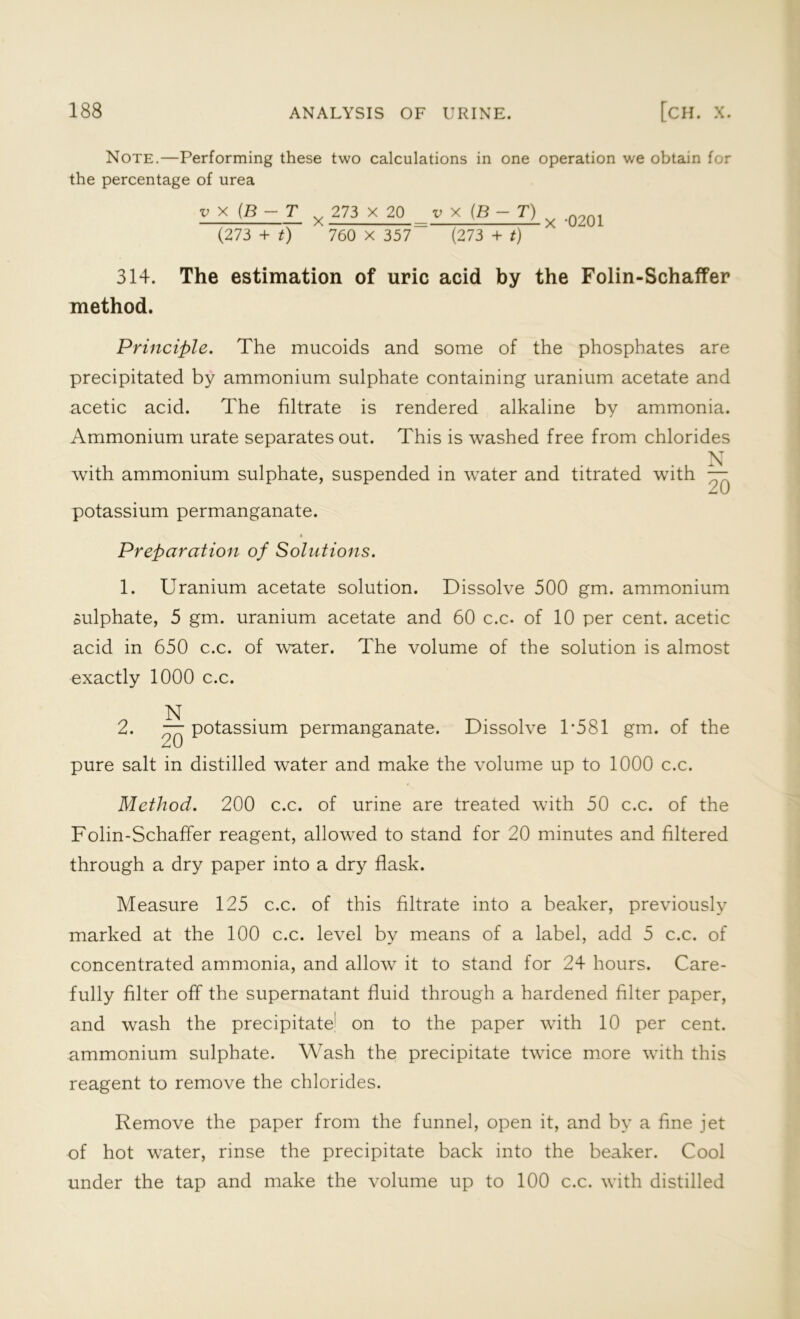 Note.—Performing these two calculations in one operation we obtain for the percentage of urea v x (B-T v 273 x 20 v x (B - T) ^ .02Q1 (273 + t) 760 x 357 (273 + t) 314. The estimation of uric acid by the Folin-Schaffer method. Principle. The mucoids and some of the phosphates are precipitated by ammonium sulphate containing uranium acetate and acetic acid. The filtrate is rendered alkaline by ammonia. Ammonium urate separates out. This is washed free from chlorides N with ammonium sulphate, suspended in water and titrated with — m \J potassium permanganate. Preparation of Solutions. 1. Uranium acetate solution. Dissolve 500 gm. ammonium sulphate, 5 gm. uranium acetate and 60 c.c. of 10 per cent, acetic acid in 650 c.c. of water. The volume of the solution is almost exactly 1000 c.c. N 2. — potassium permanganate. Dissolve 1*581 gm. of the £-t kJ pure salt in distilled water and make the volume up to 1000 c.c. Method. 200 c.c. of urine are treated with 50 c.c. of the Folin-Schaffer reagent, allowed to stand for 20 minutes and filtered through a dry paper into a dry flask. Measure 125 c.c. of this filtrate into a beaker, previously marked at the 100 c.c. level by means of a label, add 5 c.c. of concentrated ammonia, and allow it to stand for 24 hours. Care- fully filter off the supernatant fluid through a hardened filter paper, and wash the precipitate1 on to the paper with 10 per cent, ammonium sulphate. Wash the precipitate twice more with this reagent to remove the chlorides. Remove the paper from the funnel, open it, and by a fine jet of hot water, rinse the precipitate back into the beaker. Cool under the tap and make the volume up to 100 c.c. with distilled