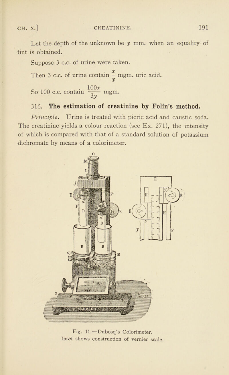 Let the depth of the unknown be y mm. when an equality of tint is obtained. Suppose 3 c.c. of urine were taken. x Then 3 c.c. of urine contain — mgm. uric acid. y _ . 10 (hr So 100 c.c. contain —— mgm. 3y 316. The estimation of creatinine by Folin’s method. Principle. Urine is treated with picric acid and caustic soda. The creatinine yields a colour reaction (see Ex. 271), the intensity of which is compared with that of a standard solution of potassium dichromate by means of a colorimeter. o Fig. 11.—Dubosq’s Colorimeter. Inset shows construction of vernier scale.