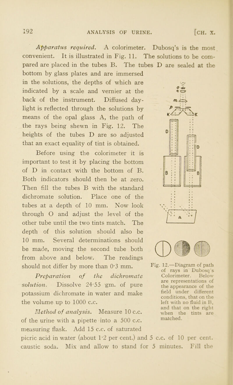 O -Jcx 'l m :<4TXLk B Apparatus required. A colorimeter. Dubosq’s is the most convenient. It is illustrated in Fig. 11. The solutions to be com- pared are placed in the tubes B. The tubes D are sealed at the bottom by glass plates and are immersed in the solutions, the depths of which are indicated by a scale and vernier at the back of the instrument. Diffused day- light is reflected through the solutions by means of the opal glass A, the path of the rays being shewn in Fig. 12. The heights of the tubes D are so adjusted that an exact equality of tint is obtained. Before using the colorimeter it is important to test it by placing the bottom of D in contact with the bottom of B. Both indicators should then be at zero. Then fill the tubes B with the standard dichromate solution. Place one of the tubes at a depth of 10 mm. Now look through O and adjust the level of the other tube until the two tints match. The depth of this solution should also be 10 mm. Several determinations should be made, moving the second tube both from above and below. The readings should not differ by more than 0‘3 mm. Preparation of the dichromate solution. Dissolve 24 55 gm. of pure potassium dichromate in water and make the volume up to 1000 c.c. Method of analysis. Measure 10 c.c. of the urine with a pipette into a 500 c.c. measuring flask. Add 15 c.c. of saturated picric acid in water (about P2 per cent.) and 5 c.c. of 10 per cent, caustic soda. Mix and allow to stand for 5 minutes. Fill the ' 'J j Fig. 12.—Diagram of path of rays in Dubosq’s Colorimeter. Below are representations of the appearance of the field under different conditions, that on the left with no fluid in B, and that on the right when the tints are matched.