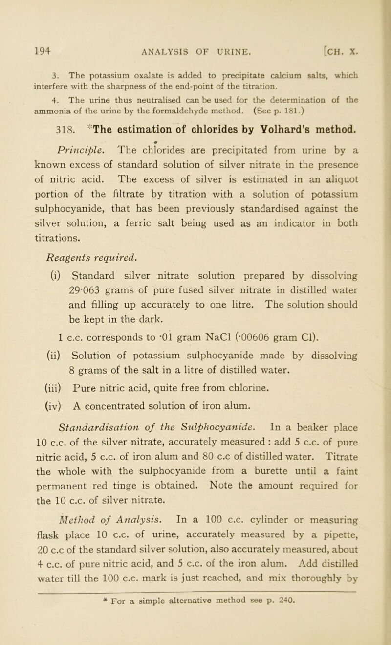 3. The potassium oxalate is added to precipitate calcium salts, which interfere with the sharpness of the end-point of the titration. 4. The urine thus neutralised can be used for the determination of the ammonia of the urine by the formaldehyde method. (See p. 181.) 318. The estimation of chlorides by Yolhard’s method. * Principle. The chlorides are precipitated from urine by a known excess of standard solution of silver nitrate in the presence of nitric acid. The excess of silver is estimated in an aliquot portion of the filtrate by titration with a solution of potassium sulphocyanide, that has been previously standardised against the silver solution, a ferric salt being used as an indicator in both titrations. Reagents required. (i) Standard silver nitrate solution prepared by dissolving 29’063 grams of pure fused silver nitrate in distilled water and filling up accurately to one litre. The solution should be kept in the dark. 1 c.c. corresponds to *01 gram NaCl (’00606 gram Cl). (ii) Solution of potassium sulphocyanide made by dissolving 8 grams of the salt in a litre of distilled water. (iii) Pure nitric acid, quite free from chlorine. (iv) A concentrated solution of iron alum. Standardisation of the Sulphocyanide. In a beaker place 10 c.c. of the silver nitrate, accurately measured : add 5 c.c. of pure nitric acid, 5 c.c. of iron alum and 80 c.c of distilled water. Titrate the whole with the sulphocyanide from a burette until a faint permanent red tinge is obtained. Note the amount required for the 10 c.c. of silver nitrate. Method of Analysis. In a 100 c.c. cylinder or measuring flask place 10 c.c. of urine, accurately measured by a pipette, 20 c.c of the standard silver solution, also accurately measured, about 4 c.c. of pure nitric acid, and 5 c.c. of the iron alum. Add distilled water till the 100 c.c. mark is just reached, and mix thoroughly by * For a simple alternative method see p. 240.