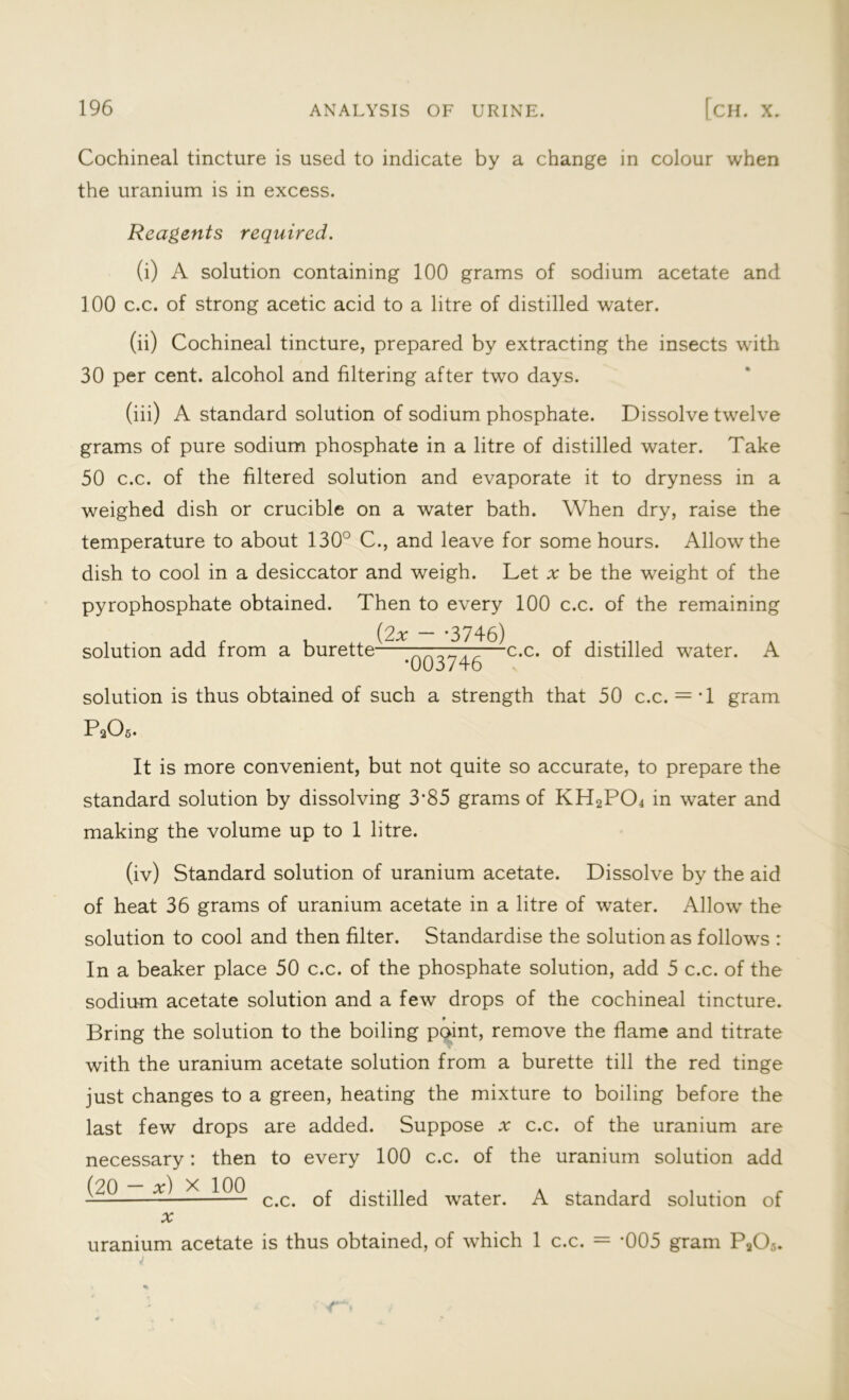 Cochineal tincture is used to indicate by a change in colour when the uranium is in excess. Reagents required. (i) A solution containing 100 grams of sodium acetate and 100 c.c. of strong acetic acid to a litre of distilled water. (ii) Cochineal tincture, prepared by extracting the insects with 30 per cent, alcohol and filtering after two days. (iii) A standard solution of sodium phosphate. Dissolve twelve grams of pure sodium phosphate in a litre of distilled water. Take 50 c.c. of the filtered solution and evaporate it to dryness in a weighed dish or crucible on a water bath. When dry, raise the temperature to about 130° C., and leave for some hours. Allow the dish to cool in a desiccator and weigh. Let * be the weight of the pyrophosphate obtained. Then to every 100 c.c. of the remaining solution add from a burette (2x - -3746) c.c. of distilled water. A •003746 solution is thus obtained of such a strength that 50 c.c. = T gram P 2O5. It is more convenient, but not quite so accurate, to prepare the standard solution by dissolving 3’85 grams of KH2PCh in water and making the volume up to 1 litre. (iv) Standard solution of uranium acetate. Dissolve by the aid of heat 36 grams of uranium acetate in a litre of water. Allow the solution to cool and then filter. Standardise the solution as follows : In a beaker place 50 c.c. of the phosphate solution, add 5 c.c. of the sodium acetate solution and a few drops of the cochineal tincture. • Bring the solution to the boiling point, remove the flame and titrate with the uranium acetate solution from a burette till the red tinge just changes to a green, heating the mixture to boiling before the last few drops are added. Suppose x c.c. of the uranium are necessary: then to every 100 c.c. of the uranium solution add X c c q£ distilled water. A standard solution of a; uranium acetate is thus obtained, of which 1 c.c. = -005 gram Pa05.