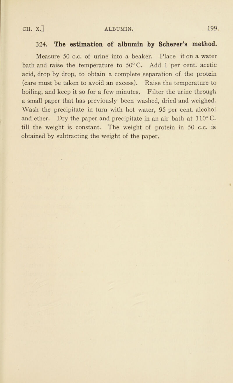 324. The estimation of albumin by Scherer’s method. Measure 50 c.c. of urine into a beaker. Place it on a water bath and raise the temperature to 50° C. Add 1 per cent, acetic acid, drop by drop, to obtain a complete separation of the protein (care must be taken to avoid an excess). Raise the temperature to boiling, and keep it so for a few minutes. Filter the urine through a small paper that has previously been washed, dried and weighed. Wash the precipitate in turn with hot water, 95 per cent, alcohol and ether. Dry the paper and precipitate in an air bath at 110°C. till the weight is constant. The weight of protein in 50 c.c. is obtained by subtracting the weight of the paper.