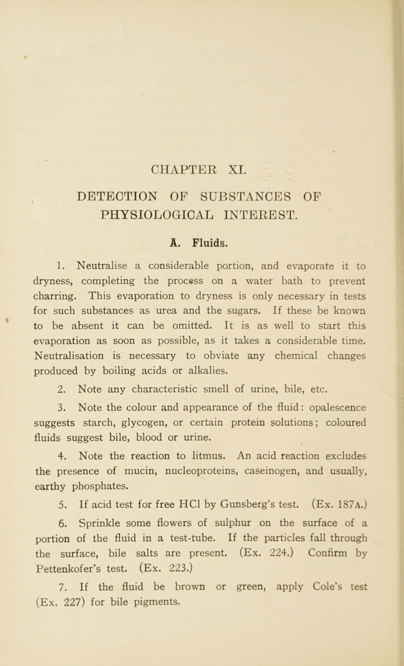 CHAPTER XI. DETECTION OP SUBSTANCES OF PHYSIOLOGICAL INTEREST. A. Fluids. 1. Neutralise a considerable portion, and evaporate it to dryness, completing the process on a water bath to prevent charring. This evaporation to dryness is only necessary in tests for such substances as urea and the sugars. If these be known to be absent it can be omitted. It is as well to start this evaporation as soon as possible, as it takes a considerable time. Neutralisation is necessary to obviate any chemical changes produced by boiling acids or alkalies. 2. Note any characteristic smell of urine, bile, etc. 3. Note the colour and appearance of the fluid: opalescence suggests starch, glycogen, or certain protein solutions; coloured fluids suggest bile, blood or urine. 4. Note the reaction to litmus. An acid reaction excludes the presence of mucin, nucleoproteins, caseinogen, and usually, earthy phosphates. 5. If acid test for free HC1 by Gunsberg’s test. (Ex. 187A.) 6. Sprinkle some flowers of sulphur on the surface of a portion of the fluid in a test-tube. If the particles fall through the surface, bile salts are present. (Ex. 224.) Confirm by Pettenkofer’s test. (Ex. 223.) (Ex. 227) for bile pigments.
