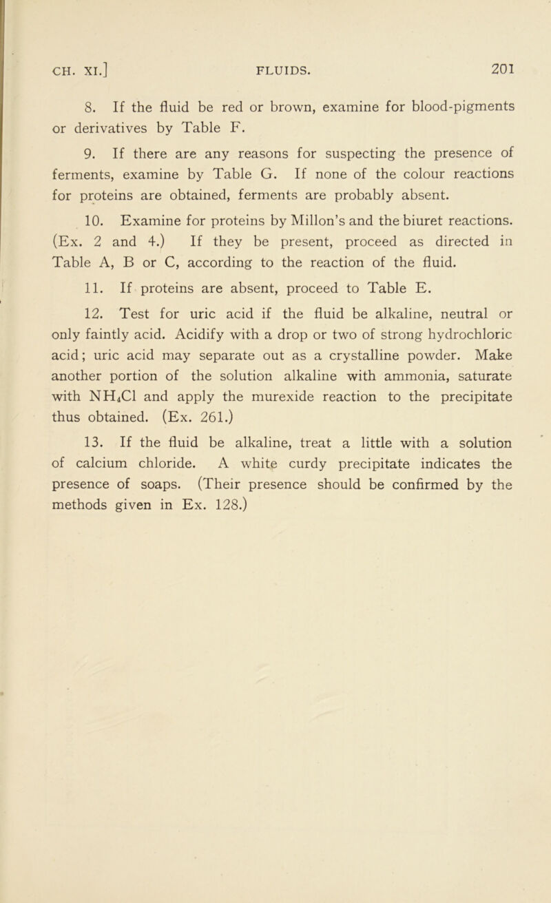 8. If the fluid be red or brown, examine for blood-pigments or derivatives by Table F. 9. If there are any reasons for suspecting the presence of ferments, examine by Table G. If none of the colour reactions for proteins are obtained, ferments are probably absent. 10. Examine for proteins by Millon’s and the biuret reactions. (Ex. 2 and 4.) If they be present, proceed as directed in Table A, B or C, according to the reaction of the fluid. 11. If proteins are absent, proceed to Table E. 12. Test for uric acid if the fluid be alkaline, neutral or only faintly acid. Acidify with a drop or two of strong hydrochloric acid; uric acid may separate out as a crystalline powder. Make another portion of the solution alkaline with ammonia, saturate with NH4C1 and apply the murexide reaction to the precipitate thus obtained. (Ex. 261.) 13. If the fluid be alkaline, treat a little with a solution of calcium chloride. A white curdy precipitate indicates the presence of soaps. (Their presence should be confirmed by the methods given in Ex. 128.)