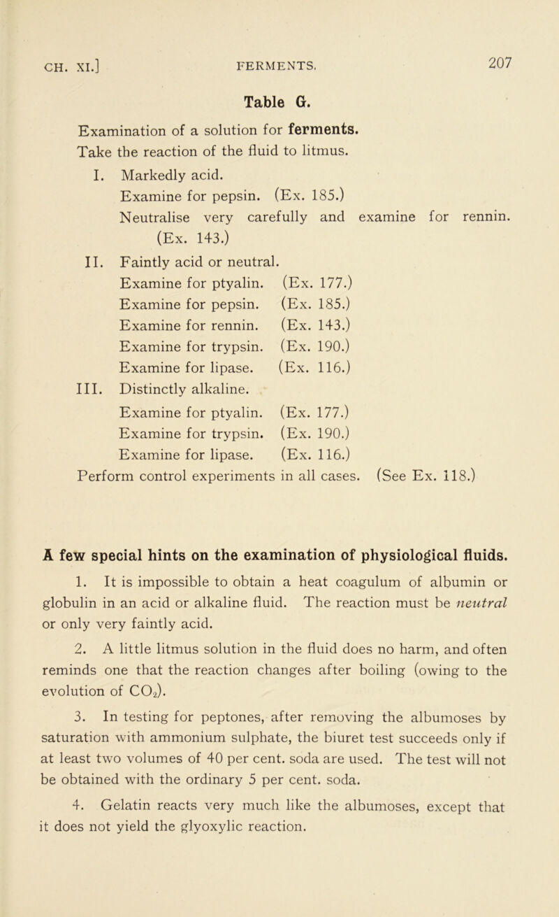 Table G. Examination of a solution for ferments. Take the reaction of the fluid to litmus. I. Markedly acid. Examine for pepsin. (Ex. 185.) Neutralise very carefully and examine for rennin. (Ex. 143.) II. Faintly acid or neutral. Examine for ptyalin. (Ex. 177.) Examine for pepsin. Examine for rennin. Examine for trypsin. Examine for lipase. III. Distinctly alkaline. Examine for ptyalin. Examine for trypsin. Examine for lipase. (Ex. 185.) (Ex. 143.) (Ex. 190.) (Ex. 116.) (Ex. 177.) (Ex. 190.) (Ex. 116.) Perform control experiments in all cases. (See Ex. 118.) A few special hints on the examination of physiological fluids. 1. It is impossible to obtain a heat coagulum of albumin or globulin in an acid or alkaline fluid. The reaction must be neutral or only very faintly acid. 2. A little litmus solution in the fluid does no harm, and often reminds one that the reaction changes after boiling (owing to the evolution of C02). 3. In testing for peptones, after removing the albumoses by saturation with ammonium sulphate, the biuret test succeeds only if at least two volumes of 40 per cent, soda are used. The test will not be obtained with the ordinary 5 per cent. soda. 4. Gelatin reacts very much like the albumoses, except that it does not yield the glyoxylic reaction.