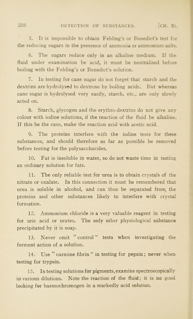 5. It is impossible to obtain Fehling’s or Benedict’s test for the reducing sugars in the presence of ammonia or ammonium salts. 6. The sugars reduce only in an alkaline medium. If the fluid under examination be acid, it must be neutralised before boiling with the Fehling’s or Benedict’s solution. 7. In testing for cane sugar do not forget that starch and the dextrins are hydrolysed to dextrose by boiling acids. But whereas cane sugar is hydrolysed very easily, starch, etc., are only slowly acted on. 8. Starch, glycogen and the erythro-dextrins do not give any colour with iodine solutions, if the reaction of the fluid be alkaline. If this be the case, make the reaction acid with acetic acid. 9. The proteins interfere with the iodine tests for these substances, and should therefore as far as possible be removed before testing for the polysaccharides. 10. Fat is insoluble in water, so do not waste time in testing an ordinary solution for fats. 11. The only reliable test for urea is to obtain crystals of the nitrate or oxalate. In this connection it must be remembered that urea is soluble in alcohol, and can thus be separated from the proteins and other substances likely to interfere with crystal formation. 12. Ammonium chloride is a very valuable reagent in testing for uric acid or urates. The only other physiological substance precipitated by it is soap. 13. Never omit “control” tests when investigating the ferment action of a solution. 14. Use “ carmine fibrin” in testing for pepsin; never when testing for trypsin. 15. In testing solutions for pigments, examine spectroscopically in various dilutions. Note the reaction of the fluid; it is no good looking for haemochromogen in a markedly acid solution.