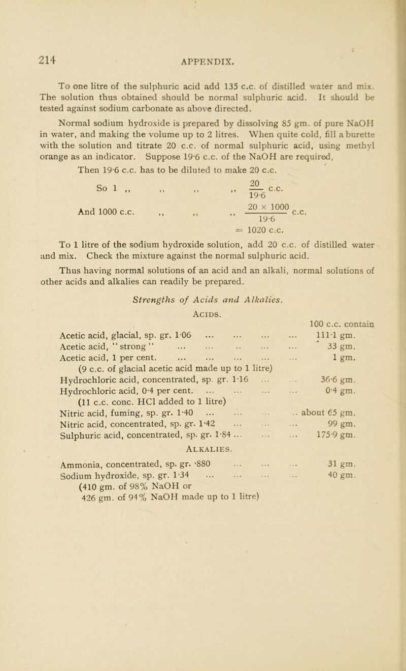 To one litre of the sulphuric acid add 135 c.c. of distilled water and mix. The solution thus obtained should be normal sulphuric acid. It should be tested against sodium carbonate as above directed. Normal sodium hydroxide is prepared by dissolving 85 gm. of pure NaOH in water, and making the volume up to 2 litres. When quite cold, fill a burette with the solution and titrate 20 c.c. of normal sulphuric acid, using methyl orange as an indicator. Suppose 19-6 c.c. of the NaOH are required, Then 19-6 c.c. has to be diluted to make 20 c.c. So 1 ,, And 1000 c.c. 20 c.c. 19-6 20 x 1000 19-6 1020 c.c. c.c. To 1 litre of the sodium hydroxide solution, add 20 c.c. of distilled water and mix. Check the mixture against the normal sulphuric acid. Thus having normal solutions of an acid and an alkali, normal solutions of other acids and alkalies can readily be prepared. Strengths of Acids and Alkalies. Acids. 100 c.c. contain Acetic acid, glacial, sp. gr. 1-06 ... 111T gm. Acetic acid, “ strong ” 33 gm. Acetic acid, 1 per cent. 1 gm. (9 c.c. of glacial acetic acid made up to 1 litre) Hydrochloric acid, concentrated, sp. gr. 1T6 36-6 gm. Hydrochloric acid, 0-4 per cent. 0 4 gm. (11 c.c. cone. HC1 added to 1 litre) Nitric acid, fuming, sp. gr. 1-40 ... about 65 gm. Nitric acid, concentrated, sp. gr. 1-42 99 gm. Sulphuric acid, concentrated, sp. gr. 1-84 175-9 gm. Alkalies. Ammonia, concentrated, sp. gr. -880 31 gm. Sodium hydroxide, sp. gr. 1-34 40 gm. (410 gm. of 98% NaOH or 426 gm. of 94% NaOH made up to 1 litre)