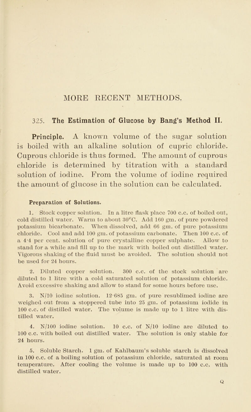 MORE RECENT METHODS. 325. The Estimation of Glucose by Bang’s Method II. Principle. A known volume of the sugar solution is boiled with an alkaline solution of cupric chloride. Cuprous chloride is thus formed. The amount of cuprous chloride is determined by titration with a standard solution of iodine. From the volume of iodine required the amount of glucose in the solution can he calculated. Preparation of Solutions. 1. Stock copper solution. In a litre flask place 700 c.c. of boiled out, cold distilled water. Warm to about 30PC. Add 160 gm. of pure powdered potassium bicarbonate. When dissolved, add 66 gm. of pure potassium chloride. Cool and add 100 gm. of potassium carbonate. Then 100 c.c. of a 4-4 per cent, solution of pure crystalline copper sulphate. Allow to stand for a while and fill up to the mark with boiled out distilled water. Vigorous shaking of the fluid must be avoided. The solution should not be used for 24 hours. 2. Diluted copper solution. 300 c.c. of the stock solution are diluted to 1 litre with a cold saturated solution of potassium chloride. Avoid excessive shaking and allow to stand for some hours before use. 3. N/10 iodine solution. 12-685 gm. of pure resublimed iodine are weighed out from a stoppered tube into 25 gm. of potassium iodide in 100 c.c. of distilled water. The volume is made up to 1 litre with dis- tilled water. 4. N/100 iodine solution. 10 c.c. of N/10 iodine are diluted to 100 c.c. with boiled out distilled water. The solution is only stable for 24 hours. 5. Soluble Starch. 1 gm. of Kahlbaum’s soluble starch is dissolved in 100 c.c. of a boiling solution of potassium chloride, saturated at room temperature. After cooling the volume is made up to 100 c.c. with distilled water. Q