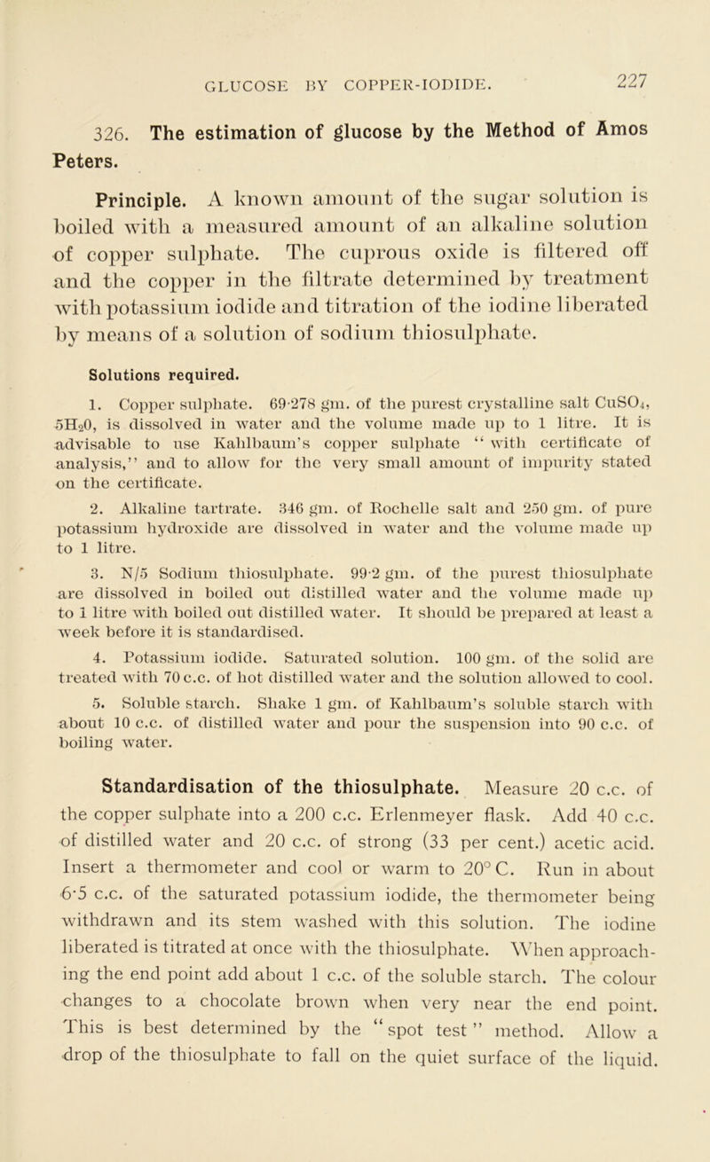 326. The estimation of glucose by the Method of Amos Peters. Principle. A known amount of the sugar solution is boiled with a measured amount of an alkaline solution of copper sulphate. The cuprous oxide is filtered off and the copper in the filtrate determined by treatment with potassium iodide and titration of the iodine liberated by means of a solution of sodium thiosulphate. Solutions required. 1. Copper sulphate. 69‘278 gm. of the purest crystalline salt CuSCh, 5H20, is dissolved in water and the volume made up to 1 litre. It is advisable to use Kalilbaum’s copper sulphate “ with certificate of analysis,” and to allow for the very small amount of impurity stated on the certificate. 2. Alkaline tartrate. 346 gm. of Rochelle salt and 250 gm. of pure potassium hydroxide are dissolved in water and the volume made up to 1 litre. 3. N/5 Sodium thiosulphate. 99-2 gm. of the purest thiosulphate are dissolved in boiled out distilled water and the volume made up to 1 litre with boiled out distilled water. It should be prepared at least a week before it is standardised. 4. Potassium iodide. Saturated solution. 100 gm. of the solid are treated with 70c.c. of hot distilled water and the solution allowed to cool. 5. Soluble starch. Shake 1 gm. of Kahlbaum’s soluble starch with about 10 c.c. of distilled water and pour the suspension into 90 c.c. of boiling water. Standardisation of the thiosulphate. Measure 20 c.c. of the copper sulphate into a 200 c.c. Erlenmeyer flask. Add 40 c.c. of distilled water and 20 c.c. of strong (33 per cent.) acetic acid. Insert a thermometer and cool or warm to 20° C. Run in about 6-5 c.c. of the saturated potassium iodide, the thermometer being withdrawn and its stem washed with this solution. The iodine liberated is titrated at once with the thiosulphate. When approach- ing the end point add about 1 c.c. of the soluble starch. The colour changes to a chocolate brown when very near the end point. This is best determined by the “ spot test ” method. Allow a drop of the thiosulphate to fall on the quiet surface of the liquid.