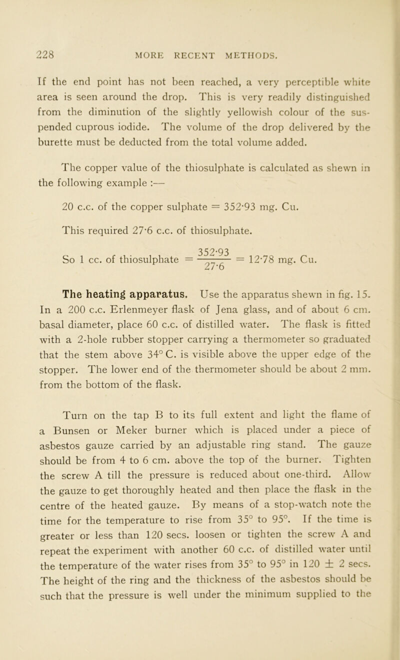 If the end point has not been reached, a very perceptible white area is seen around the drop. This is very readily distinguished from the diminution of the slightly yellowish colour of the sus- pended cuprous iodide. The volume of the drop delivered by the burette must be deducted from the total volume added. The copper value of the thiosulphate is calculated as shewn in the following example :— 20 c.c. of the copper sulphate = 352‘93 mg. Cu. This required 27*6 c.c. of thiosulphate. 352-93 So 1 cc. of thiosulphate = ' Z r = 12*78 mg. Cu. 27*6 The heating apparatus. Use the apparatus shewn in fig. 15. In a 200 c.c. Erlenmeyer flask of Jena glass, and of about 6 cm. basal diameter, place 60 c.c. of distilled water. The flask is fitted with a 2-hole rubber stopper carrying a thermometer so graduated that the stem above 34° C. is visible above the upper edge of the stopper. The lower end of the thermometer should be about 2 mm. from the bottom of the flask. Turn on the tap B to its full extent and light the flame of a Bunsen or Meker burner which is placed under a piece of asbestos gauze carried by an adjustable ring stand. The gauze should be from 4 to 6 cm. above the top of the burner. Tighten the screw A till the pressure is reduced about one-third. Allow the gauze to get thoroughly heated and then place the flask in the centre of the heated gauze. By means of a stop-watch note the time for the temperature to rise from 35° to 95°. If the time is greater or less than 120 secs, loosen or tighten the screw A and repeat the experiment with another 60 c.c. of distilled water until the temperature of the water rises from 35° to 95° in 120 ± 2 secs. The height of the ring and the thickness of the asbestos should be such that the pressure is well under the minimum supplied to the
