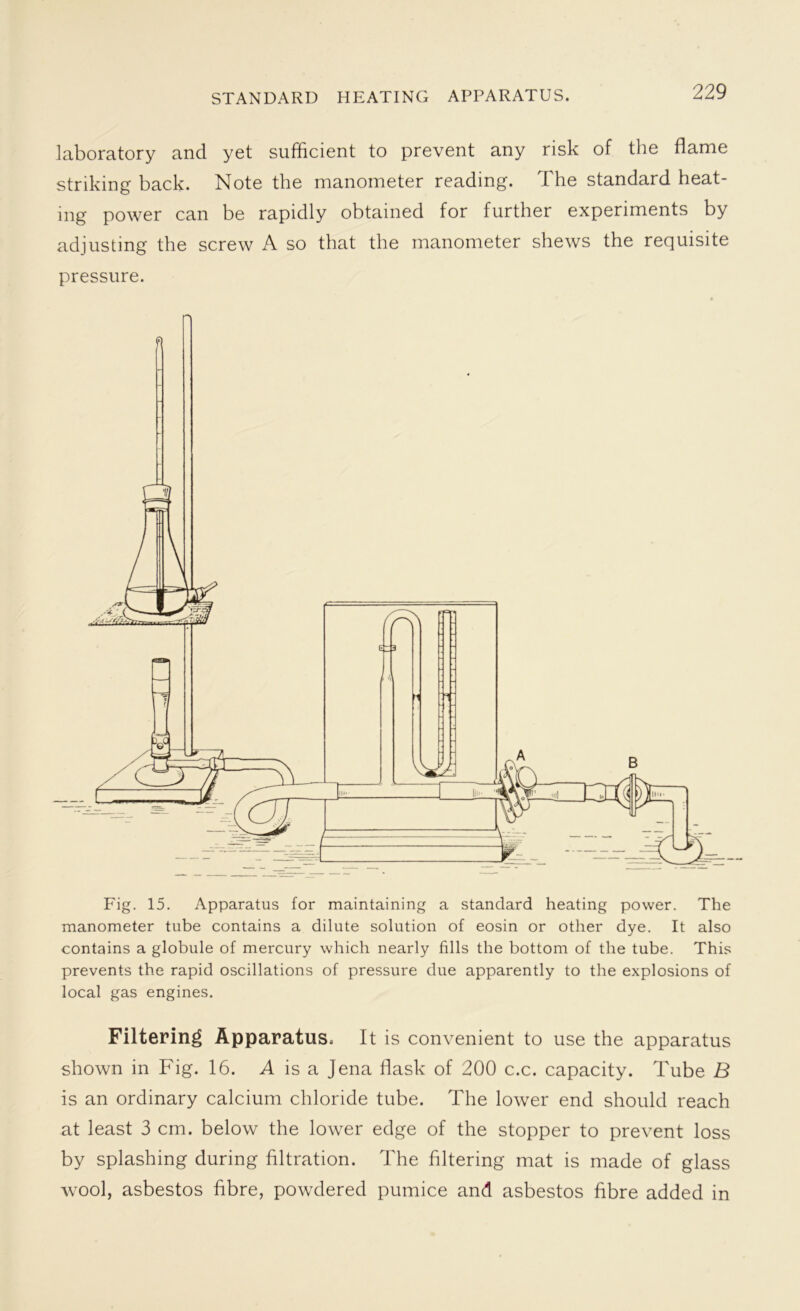 STANDARD HEATING APPARATUS. laboratory and yet sufficient to prevent any risk of the flame striking back. Note the manometer reading. The standard heat- ing power can be rapidly obtained for further experiments by adjusting the screw A so that the manometer shews the requisite pressure. manometer tube contains a dilute solution of eosin or other dye. It also contains a globule of mercury which nearly fills the bottom of the tube. This prevents the rapid oscillations of pressure due apparently to the explosions of local gas engines. Filtering Apparatus. It is convenient to use the apparatus shown in Fig. 16. A is a Jena flask of 200 c.c. capacity. Tube B is an ordinary calcium chloride tube. The lower end should reach at least 3 cm. below the lower edge of the stopper to prevent loss by splashing during filtration. The filtering mat is made of glass wool, asbestos fibre, powdered pumice and asbestos fibre added in