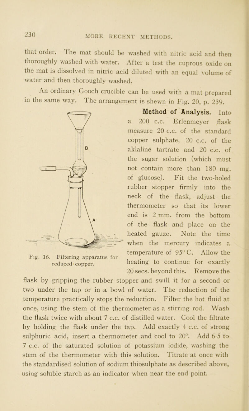 that order. I he mat should be washed with nitric acid and then thoroughly washed with water. After a test the cuprous oxide on the mat is dissolved in nitric acid diluted with an equal volume of water and then thoroughly washed. An ordinary Gooch crucible can be used with a mat prepared in the same way. The arrangement is shewn in Fig. 20, p. 239. Method of Analysis. Into a 200 c.c. Erlenmeyer flask measure 20 c.c. of the standard copper sulphate, 20 c.c. of the aklaline tartrate and 20 c.c. of the sugar solution (which must not contain more than 180 mg. of glucose). Fit the two-holed rubber stopper firmly into the neck of the flask, adjust the thermometer so that its lower end is 2 mm. from the bottom of the flask and place on the heated gauze. Note the time when the mercury indicates a temperature of 95° C. Allow the heating to continue for exactly 20 secs, beyond this. Remove the flask by gripping the rubber stopper and swill it for a second or two under the tap or in a bowl of water. The reduction of the temperature practically stops the reduction. Filter the hot fluid at once, using the stem of the thermometer as a stirring rod. Wash the flask twice with about 7 c.c. of distilled water. Cool the filtrate by holding the flask under the tap. Add exactly 4 c.c. of strong sulphuric acid, insert a thermometer and cool to 20°. Add 6-5 to 7 c.c. of the saturated solution of potassium iodide, washing the stem of the thermometer with this solution. Titrate at once with the standardised solution of sodium thiosulphate as described above, using soluble starch as an indicator when near the end point. Fig. 16. Filtering apparatus for reduced copper.