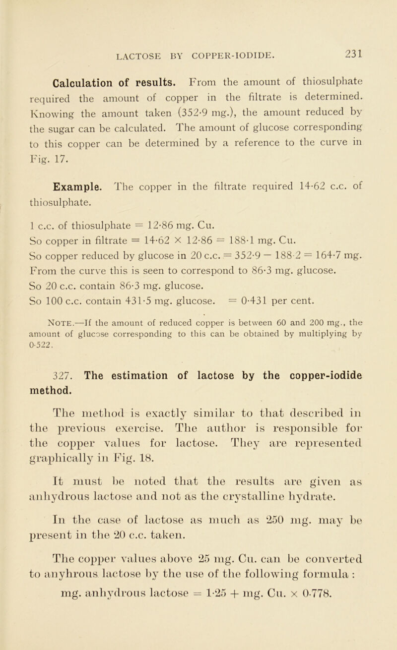 Calculation of results. From the amount of thiosulphate required the amount of copper in the filtrate is determined. Knowing the amount taken (352-9 mg.), the amount reduced by the sugar can be calculated. The amount of glucose corresponding to this copper can be determined by a reference to the curve in Fig. 17. Example. The copper in the filtrate required 14-62 c.c. of thiosulphate. 1 c.c. of thiosulphate = 12-86 mg. Cu. So copper in filtrate = 14-62 X 12-86 == 188-1 mg. Cu. So copper reduced by glucose in 20 c.c. = 352-9 — 188-2 = 164-7 mg. From the curve this is seen to correspond to 86-3 mg. glucose. So 20 c.c. contain 86-3 mg. glucose. So 100 c.c. contain 431-5 mg. glucose. = 0-431 per cent. Note.—If the amount of reduced copper is between 60 and 200 mg., the amount of glucose corresponding to this can be obtained by multiplying by 0-522. 327. The estimation of lactose by the copper-iodide method. The method is exactly similar to that described in the previous exercise. The author is responsible for the copper values for lactose. They are represented graphically in Fig. 18. It must he noted that the results are given as anhydrous lactose and not as the crystalline hydrate. In the case of lactose as much as 250 mg. may be present in the 20 c.c. taken. The copper values above 25 mg. Cu. can be converted to anyhrous lactose by the use of the following formula : mg. anhydrous lactose = 1-25 4- mg. Cu. x 0-778.