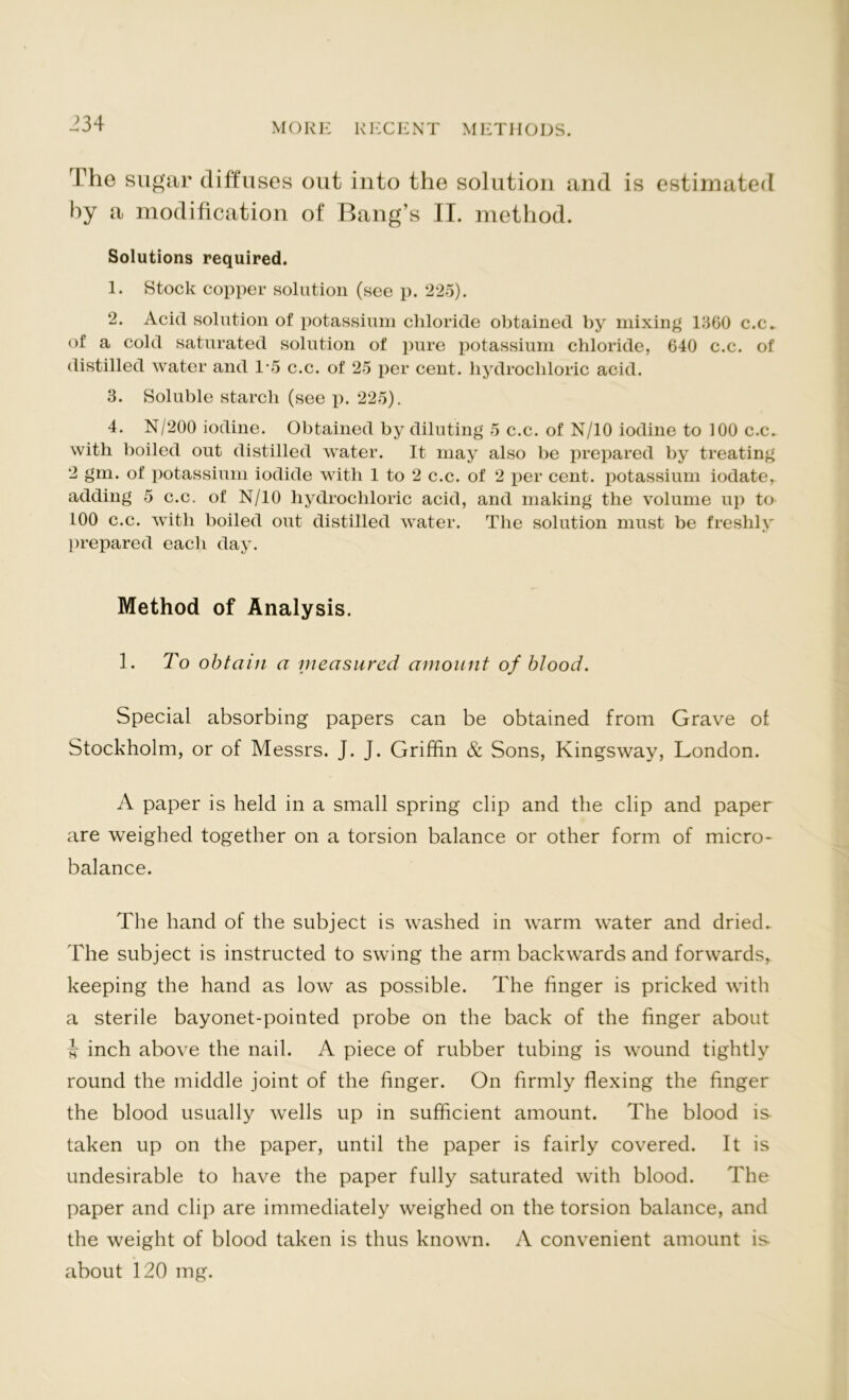 The sugar diffuses out into the solution and is estimated by a modification of Bang’s II. method. Solutions required. 1. Stock copper solution (see p. 225). 2. Acid solution of potassium chloride obtained by mixing 1560 c.c. of a cold saturated solution of pure potassium chloride, 640 c.c. of distilled water and 1-5 c.c. of 25 per cent, hydrochloric acid. 3. Soluble starch (see p. 225). 4. N/200 iodine. Obtained by diluting 5 c.c. of N/10 iodine to 100 c.c. with boiled out distilled water. It may also be prepared by treating 2 gm. of potassium iodide with 1 to 2 c.c. of 2 per cent, potassium iodate, adding 5 c.c. of N/10 hydrochloric acid, and making the volume up to 100 c.c. with boiled out distilled water. The solution must be freshly prepared each day. Method of Analysis. 1. To obtain a measured amount of blood. Special absorbing papers can be obtained from Grave of Stockholm, or of Messrs. J. J. Griffin & Sons, Kingsway, London. A paper is held in a small spring clip and the clip and paper are weighed together on a torsion balance or other form of micro- balance. The hand of the subject is washed in warm water and dried. The subject is instructed to swing the arm backwards and forwards, keeping the hand as low as possible. The finger is pricked with a sterile bayonet-pointed probe on the back of the finger about i inch above the nail. A piece of rubber tubing is wound tightly round the middle joint of the finger. On firmly flexing the finger the blood usually wells up in sufficient amount. The blood is- taken up on the paper, until the paper is fairly covered. It is undesirable to have the paper fully saturated with blood. The paper and clip are immediately weighed on the torsion balance, and the weight of blood taken is thus known. A convenient amount is about 120 mg.