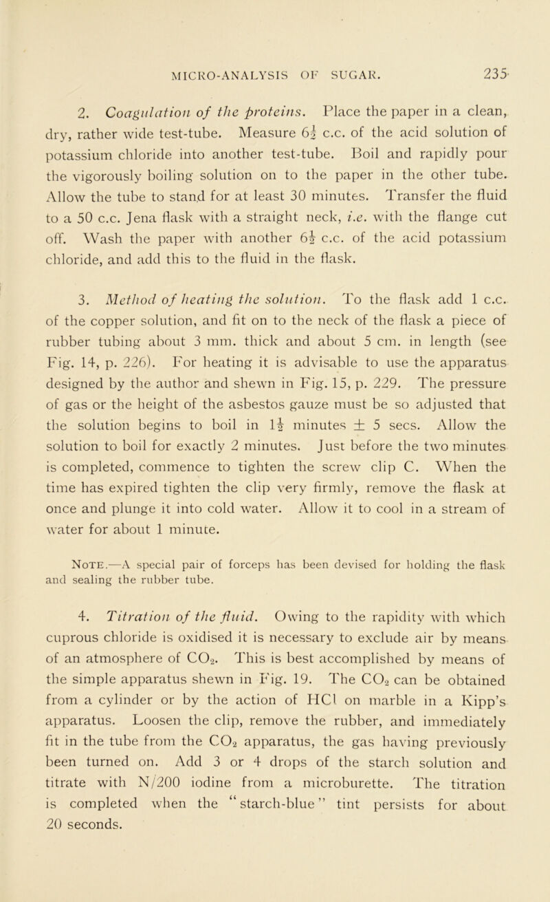 2. Coagulation of the proteins. Place the paper in a clean, dry, rather wide test-tube. Measure 6| c.c. of the acid solution of potassium chloride into another test-tube. Boil and rapidly pour the vigorously boiling solution on to the paper in the other tube. Allow the tube to stan.d for at least 30 minutes. Transfer the fluid to a 50 c.c. Jena flask with a straight neck, i.e. with the flange cut off. Wash the paper with another c.c. of the acid potassium chloride, and add this to the fluid in the flask. 3. Method of heating the solution. To the flask add 1 c.c. of the copper solution, and fit on to the neck of the flask a piece of rubber tubing about 3 mm. thick and about 5 cm. in length (see Fig. 14, p. 226). For heating it is advisable to use the apparatus designed by the author and shewn in Fig. 15, p. 229. The pressure of gas or the height of the asbestos gauze must be so adjusted that the solution begins to boil in 1J minutes ± 5 secs. Allow the solution to boil for exactly 2 minutes. Just before the two minutes is completed, commence to tighten the screw clip C. When the time has expired tighten the clip very firmly, remove the flask at once and plunge it into cold water. Allow it to cool in a stream of water for about 1 minute. Note.—A special pair of forceps has been devised for holding the flask and sealing the rubber tube. 4. Titration of the fluid. Owing to the rapidity with which cuprous chloride is oxidised it is necessary to exclude air by means of an atmosphere of CO-2. This is best accomplished by means of the simple apparatus shewn in Fig. 19. The COa can be obtained from a cylinder or by the action of HC1 on marble in a Kipp’s apparatus. Loosen the clip, remove the rubber, and immediately fit in the tube from the C02 apparatus, the gas having previously been turned on. Add 3 or 4 drops of the starch solution and titrate with N/200 iodine from a microburette. The titration is completed when the “starch-blue” tint persists for about 20 seconds.