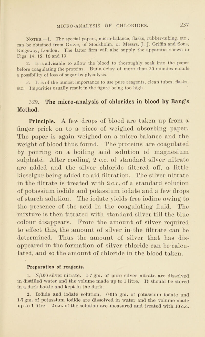 Notes.—1. The special papers, micro-balance, flasks, rubber-tubing, etc.,, can be obtained from Grave, of Stockholm, or Messrs. J. J. Griffin and Sons, Kingsway, London. The latter firm will also supply the apparatus shewn in Figs. 14, 15, 16 and 19. 2. It is advisable to allow the blood to thoroughly soak into the paper before coagulating the proteins. But a delay of more than 20 minutes entails, a possibility of loss of sugar by glycolysis. 3. It is of the utmost importance to use pure reagents, clean tubes, flasks,, etc. Impurities usually result in the figure being too high. 329. The micro-analysis of chlorides in blood by Bang’s Method. Principle. A few drops of blood are taken up from a finger prick on to a piece of weighed absorbing paper. The paper is again weighed on a micro-balance and the weight of blood thus found. The proteins are coagulated by pouring on a boiling acid solution of magnesium sulphate. After cooling, 2 c.c. of standard silver nitrate are added and the silver chloride filtered off, a little kieselgur being added to aid filtration. The silver nitrate in the filtrate is treated with 2 c.c. of a standard solution of potassium iodide and potassium iodate and a few drops of starch solution. The iodate yields free iodine owing to the presence of the acid in the coagulating fluid. The mixture is then titrated with standard silver till the blue colour disappears. From the amount of silver required to effect this, the amount of silver in the filtrate can be determined. Thus the amount of silver that has dis- appeared in the formation of silver chloride can be calcu- lated, and so the amount of chloride in the blood taken. Preparation of reagents. 1. N/100 silver nitrate. 1-7 gm. of pure silver nitrate are dissolved in distilled water and tlie volume made up to 1 litre. It should be stored in a dark bottle and kept in the dark. 2. Iodide and iodate solution. 0-015 g'm. of potassium iodate and 1-7 gm. of potassium iodide are dissolved in water and the volume made up to 1 litre. 2 c.c. of the solution are measured and treated with 10 c.c.