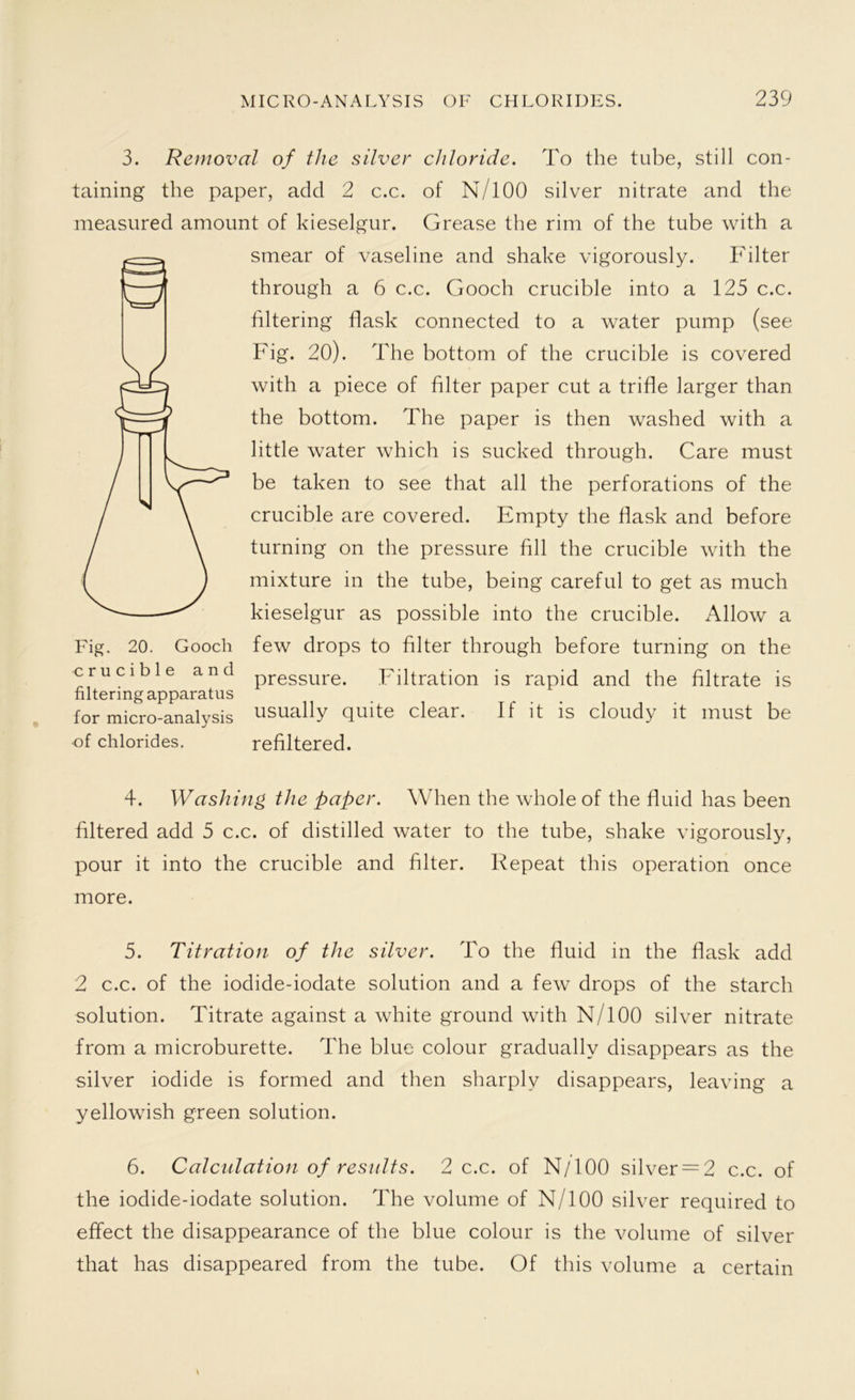 3. Removal of the silver chloride. To the tube, still con- taining the paper, add 2 c.c. of N/100 silver nitrate and the measured amount of kieselgur. Grease the rim of the tube with a smear of vaseline and shake vigorously. Filter through a 6 c.c. Gooch crucible into a 125 c.c. filtering flask connected to a water pump (see Fig. 20). The bottom of the crucible is covered with a piece of filter paper cut a trifle larger than the bottom. The paper is then washed with a little water which is sucked through. Care must be taken to see that all the perforations of the crucible are covered. Empty the flask and before turning on the pressure fill the crucible with the mixture in the tube, being careful to get as much kieselgur as possible into the crucible. Allow a few drops to filter through before turning on the pressure. Filtration is rapid and the filtrate is usually quite clear. If it is cloudy it must be refiltered. 4. Washing the paper. When the whole of the fluid has been filtered add 5 c.c. of distilled water to the tube, shake vigorously, pour it into the crucible and filter. Repeat this operation once more. 5. Titration of the silver. To the fluid in the flask add 2 c.c. of the iodide-iodate solution and a few drops of the starch solution. Titrate against a white ground with N/100 silver nitrate from a microburette. The blue colour gradually disappears as the silver iodide is formed and then sharply disappears, leaving a yellowish green solution. 6. Calculation of results. 2 c.c. of N/100 silver = 2 c.c. of the iodide-iodate solution. The volume of N/100 silver required to effect the disappearance of the blue colour is the volume of silver that has disappeared from the tube. Of this volume a certain Fig. 20. Gooch crucible and filtering apparatus for micro-analysis ■of chlorides.