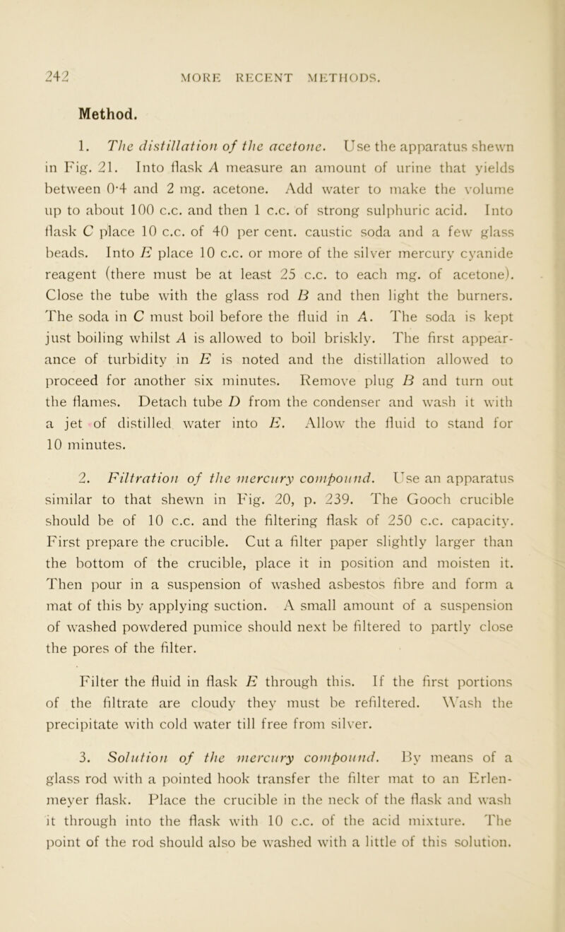 Method. 1. The distillation of the acetone. Use the apparatus shewn in Fig. 21. Into flask A measure an amount of urine that yields between 0*4 and 2 mg. acetone. Add water to make the volume up to about 100 c.c. and then 1 c.c. of strong sulphuric acid. Into flask C place 10 c.c. of 40 per cent, caustic soda and a few glass beads. Into E place 10 c.c. or more of the silver mercury cyanide reagent (there must be at least 25 c.c. to each mg. of acetone). Close the tube with the glass rod B and then light the burners. The soda in C must boil before the fluid in A. The soda is kept just boiling whilst A is allowed to boil briskly. The first appear- ance of turbidity in E is noted and the distillation allowed to proceed for another six minutes. Remove plug B and turn out the flames. Detach tube D from the condenser and wash it with a jet of distilled water into E. Allow the fluid to stand for 10 minutes. 2. Filtration of the mercury compound. Use an apparatus similar to that shewn in Fig. 20, p. 239. The Gooch crucible should be of 10 c.c. and the filtering flask of 250 c.c. capacity. First prepare the crucible. Cut a filter paper slightly larger than the bottom of the crucible, place it in position and moisten it. Then pour in a suspension of washed asbestos fibre and form a mat of this by applying suction. A small amount of a suspension of washed powdered pumice should next be filtered to partly close the pores of the filter. Filter the fluid in flask E through this. If the first portions of the filtrate are cloudy they must be refiltered. Wash the precipitate with cold water till free from silver. 3. Solution of the mercury compound. By means of a glass rod with a pointed hook transfer the filter mat to an Erlen- meyer flask. Place the crucible in the neck of the flask and wash it through into the flask with 10 c.c. of the acid mixture. The point of the rod should also be washed with a little of this solution.