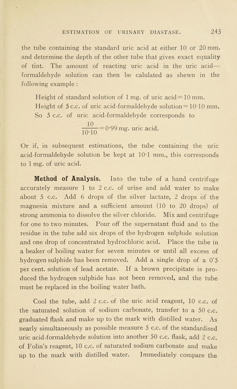 the tube containing the standard uric acid at either 10 or 20 mm. and determine the depth of the other tube that gives exact equality of tint. The amount of reacting uric acid in the uric acid— formaldehyde solution can then be calulated as shewn in the following example : Height of standard solution of 1 mg. of uric acid = 10 mm. Height of 5 c.c. of uric acid-formaldehyde solution = 10T0 mm. So 5 c.c. of uric acid-formaldehyde corresponds to ^ — 0*99 mg. uric acid. Or if, in subsequent estimations, the tube containing the uric acid-formaldehyde solution be kept at 10*1 mm., this corresponds to 1 mg. of uric acid. Method of Analysis. Into the tube of a hand centrifuge accurately measure 1 to 2 c.c. of urine and add water to make about 5 c.c. Add 6 drops of the silver lactate, 2 drops of the magnesia mixture and a sufficient amount (10 to 20 drops) of strong ammonia to dissolve the silver chloride. Mix and centrifuge for one to two minutes. Pour off the supernatant fluid and to the residue in the tube add six drops of the hydrogen sulphide solution and one drop of concentrated hydrochloric acid. Place the tube in a beaker of boiling water for seven minutes or until all excess of hydrogen sulphide has been removed. Add a single drop of a 0'5 per cent, solution of lead acetate. If a brown precipitate is pro- duced the hydrogen sulphide has not been removed, and the tube must be replaced in the boiling water bath. Cool the tube, add 2 c.c. of the uric acid reagent, 10 c.c. of the saturated solution of sodium carbonate, transfer to a 50 c.c. graduated flask and make up to the mark with distilled water. As nearly simultaneously as possible measure 5 c.c. of the standardised uric acid-formaldehyde solution into another 50 c.c. flask, add 2 c.c. of Folin’s reagent, 10 c.c. of saturated sodium carbonate and make up to the mark with distilled water. Immediately compare the