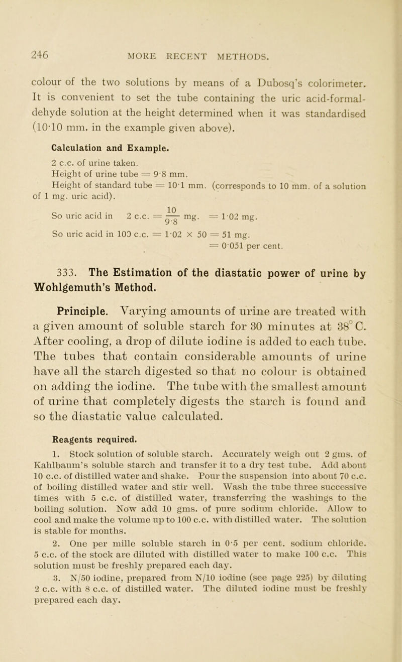 colour of the two solutions by means of a Dubosq’s colorimeter. It is convenient to set the tube containing the uric acid-formal- dehyde solution at the height determined when it was standardised (1 O’ 10 mm. in the example given above). Calculation and Example. 2 c.c. of urine taken. Height of urine tube = 9-8 mm. Height of standard tube = 10T mm. (corresponds to 10 mm. of a solution of 1 mg. uric acid). 0 10 So uric acid in 2 c.c. = —— mg. = 1-02 mg. 9*8 So uric acid in 100 c.c. = T02 X 50 = 51 mg. = 0 051 per cent. 333. The Estimation of the diastatic power of urine by Wohlgemuth’s Method. Principle. Varying amounts of urine are treated with a given amount of soluble starch for 30 minutes at 38 C. After cooling, a drop of dilute iodine is added to each tube. The tubes that contain considerable amounts of urine have all the starch digested so that no colour is obtained on adding the iodine. The tube with the smallest amount of urine that completely digests the starch is found and so the diastatic value calculated. Reagents required. 1. Stock solution of soluble starch. Accurately weigh out 2 gins, of Kalilbaum’s soluble starch and transfer it to a dry test tube. Add about 10 c.c. of distilled water and shake. Pour the suspension into about 70 c.c. of boiling distilled water and stir well. Wash the tube three successive times with 5 c.c. of distilled water, transferring the washings to the boiling solution. Now add 10 gms. of pure sodium chloride. Allow to cool and make the volume up to 100 c.c. with distilled water. The solution is stable for months. 2. One per mille soluble starch in 0-5 per cent, sodium chloride. 5 c.c. of the stock are diluted with distilled water to make 100 c.c. This solution must be freshly prepared each day. 3. N/50 iodine, prepared from N/10 iodine (see page 225) by diluting 2 c.c. with 8 c.c. of distilled water. The diluted iodine must be freshly prepared each day.