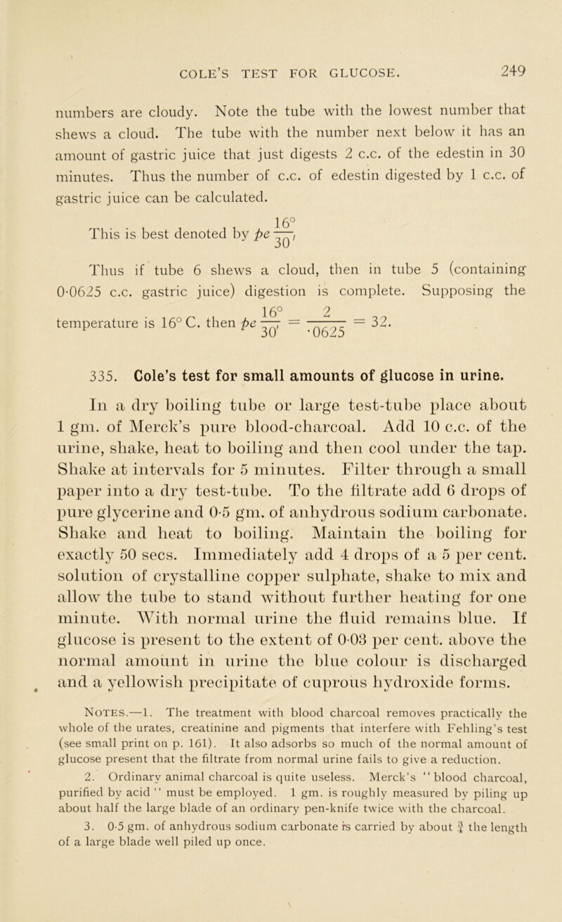 numbers are cloudy. Note the tube with the lowest number that shews a cloud. The tube with the number next below it has an amount of gastric juice that just digests 2 c.c. of the edestin in 30 minutes. Thus the number of c.c. of edestin digested by 1 c.c. of gastric juice can be calculated. 16° This is best denoted by pc 30 Thus if tube 6 shews a cloud, then in tube 5 (containing 0-0625 c.c. gastric juice) digestion is complete. Supposing the temperature is 16° C. then pc 16_° 30' —— = 32. •0625 335. Cole’s test for small amounts of glucose in urine. In a dry boiling tube or large test-tube place about 1 gm. of Merck’s pure blood-charcoal. Add 10 c.c. of the urine, shake, heat to boiling and then cool under the tap. Shake at intervals for 5 minutes. Filter through a small paper into a dry test-tube. To the filtrate add 6 drops of pure glycerine and 0-5 gm. of anhydrous sodium carbonate. Shake and heat to boiling. Maintain the boiling for exactly 50 secs. Immediately add 4 drops of a 5 per cent, solution of crystalline copper sulphate, shake to mix and allow the tube to stand without further heating for one minute. With normal urine the fluid remains blue. If glucose is present to the extent of 0-03 per cent, above the normal amount in urine the blue colour is discharged and a yellowish precipitate of cuprous hydroxide forms. Notes.—1. The treatment with blood charcoal removes practically the whole of the urates, creatinine and pigments that interfere with Fehling’s test (see small print on p. 161). It also adsorbs so much of the normal amount of glucose present that the filtrate from normal urine fails to give a reduction. 2. Ordinary animal charcoal is quite useless. Merck’s “blood charcoal, purified by acid ” must be employed. 1 gm. is roughly measured by piling up about half the large blade of an ordinary pen-knife twice with the charcoal. 3. 0-5 gm. of anhydrous sodium carbonate rs carried by about 2 the length of a large blade well piled up once.